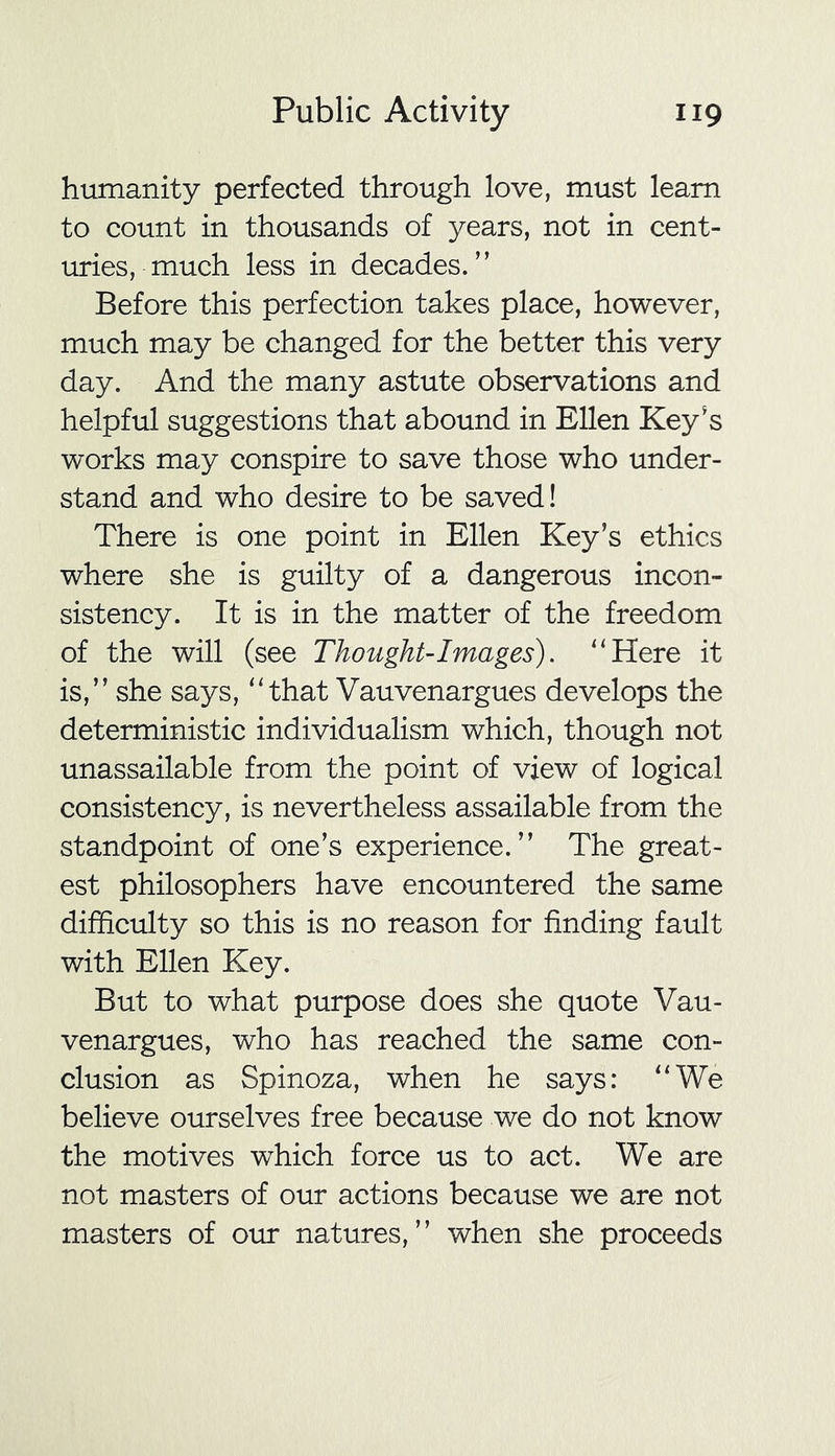 humanity perfected through love, must learn to count in thousands of years, not in cent- uries, much less in decades.” Before this perfection takes place, however, much may be changed for the better this very day. And the many astute observations and helpful suggestions that abound in Ellen Key's works may conspire to save those who under- stand and who desire to be saved! There is one point in Ellen Key’s ethics where she is guilty of a dangerous incon- sistency. It is in the matter of the freedom of the will (see Thought-1 mages). “Here it is,” she says, “that Vauvenargues develops the deterministic individualism which, though not unassailable from the point of view of logical consistency, is nevertheless assailable from the standpoint of one’s experience.” The great- est philosophers have encountered the same difficulty so this is no reason for finding fault with Ellen Key. But to what purpose does she quote Vau- venargues, who has reached the same con- clusion as Spinoza, when he says: “We believe ourselves free because we do not know the motives which force us to act. We are not masters of our actions because we are not masters of our natures,” when she proceeds