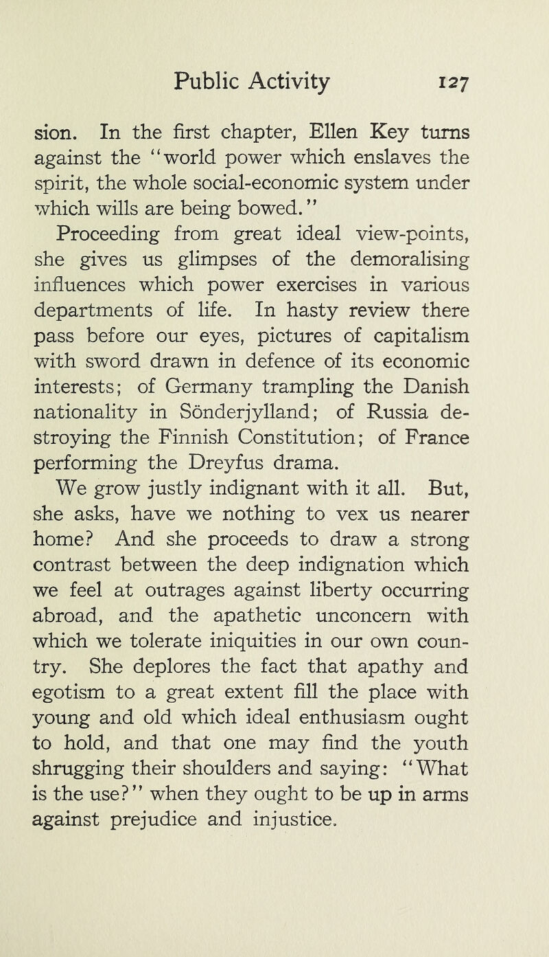 sion. In the first chapter, Ellen Key turns against the “world power which enslaves the spirit, the whole social-economic system under which wills are being bowed. ” Proceeding from great ideal view-points, she gives us glimpses of the demoralising influences which power exercises in various departments of life. In hasty review there pass before our eyes, pictures of capitalism with sword drawn in defence of its economic interests; of Germany trampling the Danish nationality in Sonderjylland; of Russia de- stroying the Finnish Constitution; of France performing the Dreyfus drama. We grow justly indignant with it all. But, she asks, have we nothing to vex us nearer home? And she proceeds to draw a strong contrast between the deep indignation which we feel at outrages against liberty occurring abroad, and the apathetic unconcern with which we tolerate iniquities in our own coun- try. She deplores the fact that apathy and egotism to a great extent fill the place with young and old which ideal enthusiasm ought to hold, and that one may find the youth shrugging their shoulders and saying: “What is the use? ” when they ought to be up in arms against prejudice and injustice.