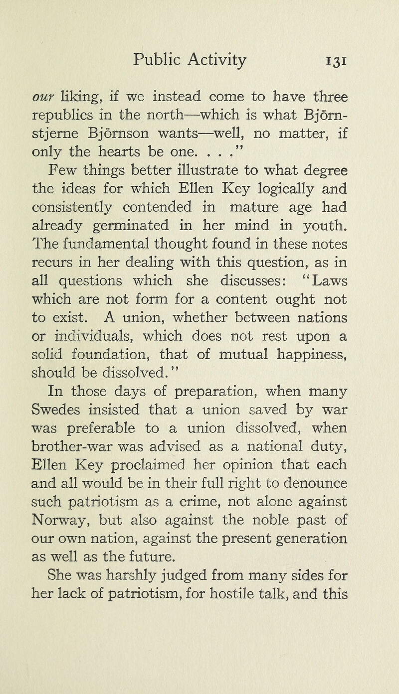 our liking, if we instead come to have three republics in the north—which is what Bjorn- stjerne Bjornson wants—well, no matter, if only the hearts be one. . . Few things better illustrate to what degree the ideas for which Ellen Key logically and consistently contended in mature age had already germinated in her mind in youth. The fundamental thought found in these notes recurs in her dealing with this question, as in all questions which she discusses: “Laws which are not form for a content ought not to exist. A union, whether between nations or individuals, which does not rest upon a solid foundation, that of mutual happiness, should be dissolved.” In those days of preparation, when many Swedes insisted that a union saved by war was preferable to a union dissolved, when brother-war was advised as a national duty, Ellen Key proclaimed her opinion that each and all would be in their full right to denounce such patriotism as a crime, not alone against Norway, but also against the noble past of our own nation, against the present generation as well as the future. She was harshly judged from many sides for her lack of patriotism, for hostile talk, and this