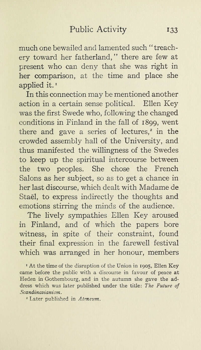 much one bewailed and lamented such “ treach- ery toward her fatherland,” there are few at present who can deny that she was right in her comparison, at the time and place she applied it.1 In this connection may be mentioned another action in a certain sense political. Ellen Key was the first Swede who, following the changed conditions in Finland in the fall of 1899, went there and gave a series of lectures,2 in the crowded assembly hall of the University, and thus manifested the willingness of the Swedes to keep up the spiritual intercourse between the two peoples. She chose the French Salons as her subject, so as to get a chance in her last discourse, which dealt with Madame de Stael, to express indirectly the thoughts and emotions stirring the minds of the audience. The lively sympathies Ellen Key aroused in Finland, and of which the papers bore witness, in spite of their constraint, found their final expression in the farewell festival which was arranged in her honour, members 1 At the time of the disruption of the Union in 1905, Ellen Key came before the public with a discourse in favour of peace at Heden in Gothembourg, and in the autumn she gave the ad- dress which was later published under the title: The Future of Scandinavianism. 2 Later published in Ateneum.