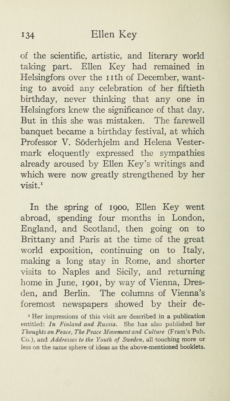 of the scientific, artistic, and literary world taking part. Ellen Key had remained in Helsingfors over the nth of December, want- ing to avoid any celebration of her fiftieth birthday, never thinking that any one in Helsingfors knew the significance of that day. But in this she was mistaken. The farewell banquet became a birthday festival, at which Professor V. Soderhjelm and Helena Vester- mark eloquently expressed the sympathies already aroused by Ellen Key’s writings and which were now greatly strengthened by her visit.1 In the spring of 1900, Ellen Key went abroad, spending four months in London, England, and Scotland, then going on to Brittany and Paris at the time of the great world exposition, continuing on to Italy, making a long stay in Rome, and shorter visits to Naples and Sicily, and returning home in June, 1901, by way of Vienna, Dres- den, and Berlin. The columns of Vienna’s foremost newspapers showed by their de- 1 Her impressions of this visit are described in a publication entitled: In Finland and Russia. She has also published her Thoughts on Peace, The Peace Movement and Culture (Fram’s Pub. Co.), and Addresses to the Youth of Sweden, all touching more or less on the same sphere of ideas as the above-mentioned booklets.