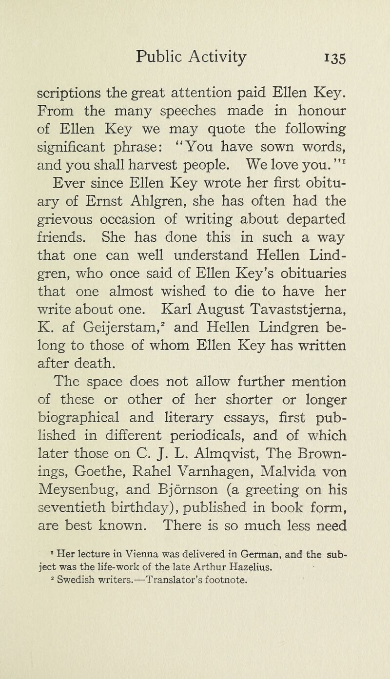 scriptions the great attention paid Ellen Key. From the many speeches made in honour of Ellen Key we may quote the following significant phrase: “You have sown words, and you shall harvest people. We love you.Ml Ever since Ellen Key wrote her first obitu- ary of Ernst Ahlgren, she has often had the grievous occasion of writing about departed friends. She has done this in such a way that one can well understand Hellen Lind- gren, who once said of Ellen Key’s obituaries that one almost wished to die to have her write about one. Karl August Tavaststjerna, K. af Geijerstam,1 2 and Hellen Lindgren be- long to those of whom Ellen Key has written after death. The space does not allow further mention of these or other of her shorter or longer biographical and literary essays, first pub- lished in different periodicals, and of which later those on C. J. L. Almqvist, The Brown- ings, Goethe, Rahel Varnhagen, Malvida von Meysenbug, and Bjornson (a greeting on his seventieth birthday), published in book form, are best known. There is so much less need 1 Her lecture in Vienna was delivered in German, and the sub- ject was the life-work of the late Arthur Hazelius. 2 Swedish writers.—Translator’s footnote.