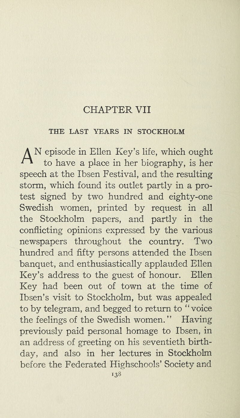 CHAPTER VII THE LAST YEARS IN STOCKHOLM A N episode in Ellen Key’s life, which ought ** to have a place in her biography, is her speech at the Ibsen Festival, and the resulting storm, which found its outlet partly in a pro- test signed by two hundred and eighty-one Swedish women, printed by request in all the Stockholm papers, and partly in the conflicting opinions expressed by the various newspapers throughout the country. Two hundred and fifty persons attended the Ibsen banquet, and enthusiastically applauded Ellen Key’s address to the guest of honour. Ellen Key had been out of town at the time of Ibsen’s visit to Stockholm, but was appealed to by telegram, and begged to return to “voice the feelings of the Swedish women.” Having previously paid personal homage to Ibsen, in an address of greeting on his seventieth birth- day, and also in her lectures in Stockholm before the Federated Highschools’ Society and