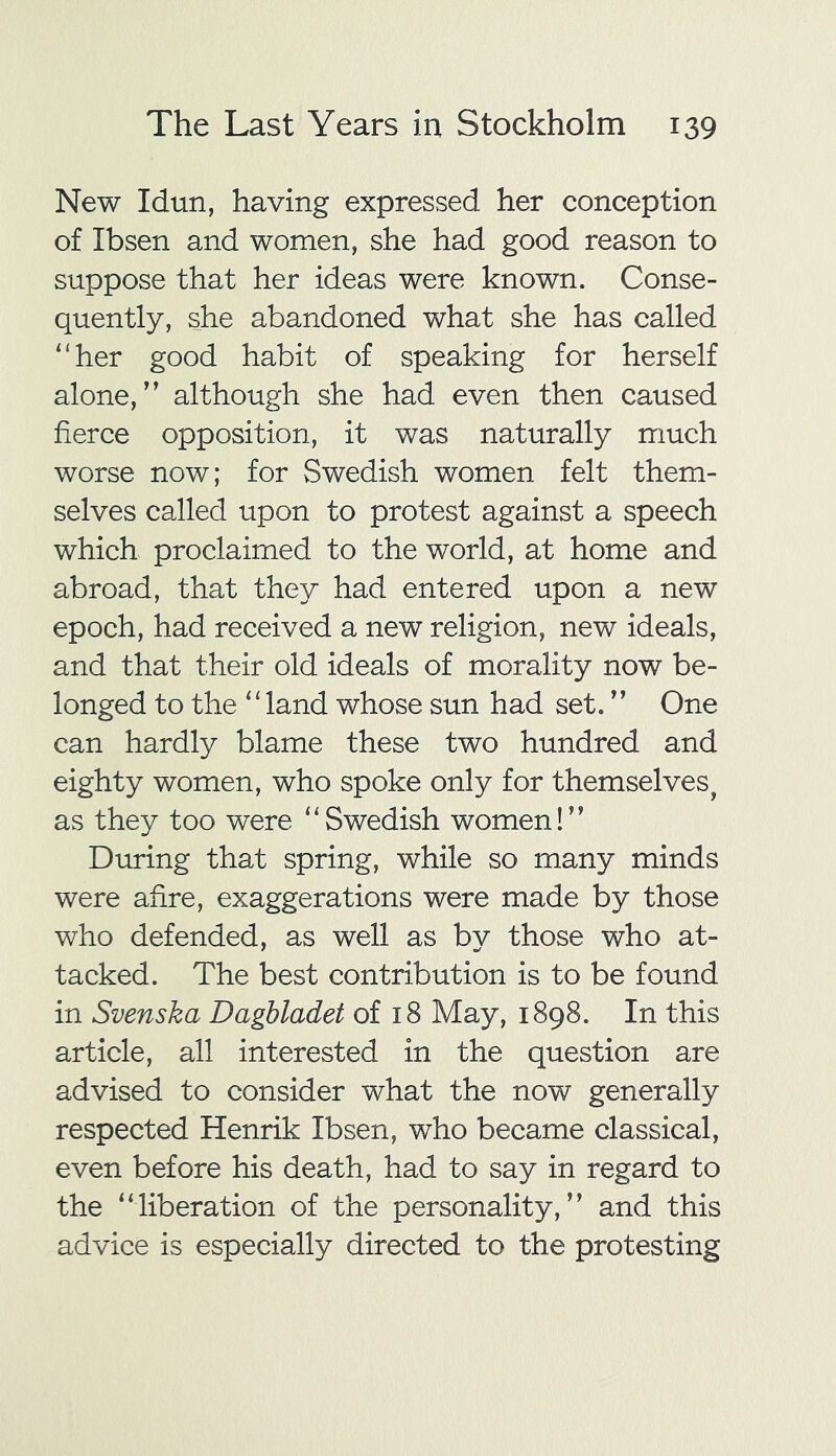 New Idun, having expressed her conception of Ibsen and women, she had good reason to suppose that her ideas were known. Conse- quently, she abandoned what she has called “her good habit of speaking for herself alone,” although she had even then caused fierce opposition, it was naturally much worse now; for Swedish women felt them- selves called upon to protest against a speech which proclaimed to the world, at home and abroad, that they had entered upon a new epoch, had received a new religion, new ideals, and that their old ideals of morality now be- longed to the “land whose sun had set. ” One can hardly blame these two hundred and eighty women, who spoke only for themselves, as they too were “Swedish women!” During that spring, while so many minds were afire, exaggerations were made by those who defended, as well as by those who at- tacked. The best contribution is to be found in Svenska Dagbladet of 18 May, 1898. In this article, all interested in the question are advised to consider what the now generally respected Henrik Ibsen, who became classical, even before his death, had to say in regard to the “liberation of the personality,” and this advice is especially directed to the protesting