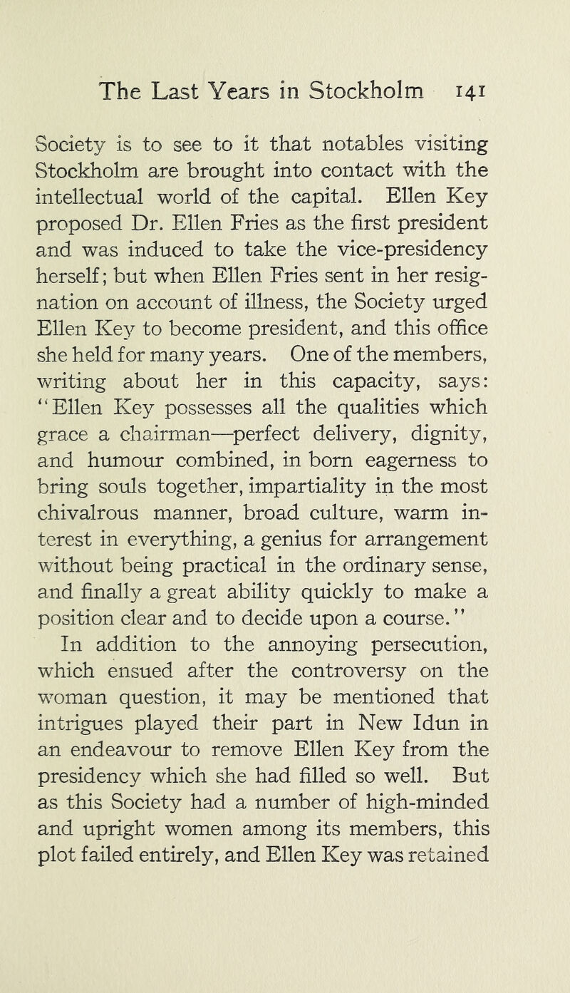 Society is to see to it that notables visiting Stockholm are brought into contact with the intellectual world of the capital. Ellen Key proposed Dr. Ellen Fries as the first president and was induced to take the vice-presidency herself; but when Ellen Fries sent in her resig- nation on account of illness, the Society urged Ellen Key to become president, and this office she held for many years. One of the members, writing about her in this capacity, says: '‘Ellen Key possesses all the qualities which grace a chairman—perfect delivery, dignity, and humour combined, in bom eagerness to bring souls together, impartiality in the most chivalrous manner, broad culture, warm in- terest in everything, a genius for arrangement without being practical in the ordinary sense, and finally a great ability quickly to make a position clear and to decide upon a course. ” In addition to the annoying persecution, which ensued after the controversy on the woman question, it may be mentioned that intrigues played their part in New Idun in an endeavour to remove Ellen Key from the presidency which she had filled so well. But as this Society had a number of high-minded and upright women among its members, this plot failed entirely, and Ellen Key was retained