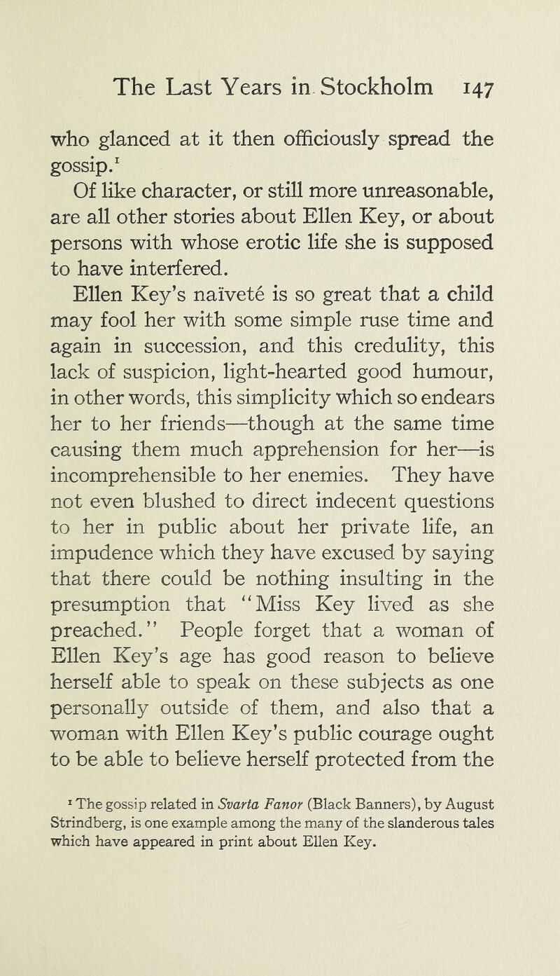who glanced at it then officiously spread the gossip.1 Of like character, or still more unreasonable, are all other stories about Ellen Key, or about persons with whose erotic life she is supposed to have interfered. Ellen Key’s naivete is so great that a child may fool her with some simple ruse time and again in succession, and this credulity, this lack of suspicion, light-hearted good humour, in other words, this simplicity which so endears her to her friends—though at the same time causing them much apprehension for her—is incomprehensible to her enemies. They have not even blushed to direct indecent questions to her in public about her private life, an impudence which they have excused by saying that there could be nothing insulting in the presumption that “Miss Key lived as she preached.” People forget that a woman of Ellen Key’s age has good reason to believe herself able to speak on these subjects as one personally outside of them, and also that a woman with Ellen Key’s public courage ought to be able to believe herself protected from the 1 The gossip related in Svarta Fanor (Black Banners), by August Strindberg, is one example among the many of the slanderous tales which have appeared in print about Ellen Key.