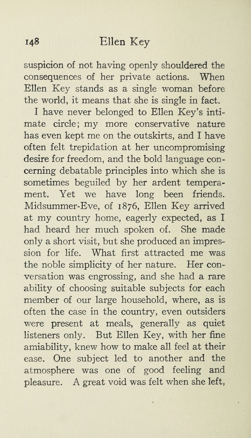 suspicion of not having openly shouldered the consequences of her private actions. When Ellen Key stands as a single woman before the world, it means that she is single in fact. I have never belonged to Ellen Key’s inti- mate circle; my more conservative nature has even kept me on the outskirts, and I have often felt trepidation at her uncompromising desire for freedom, and the bold language con- cerning debatable principles into which she is sometimes beguiled by her ardent tempera- ment. Yet we have long been friends. Midsummer-Eve, of 1876, Ellen Key arrived at my country home, eagerly expected, as I had heard her much spoken of. She made only a short visit, but she produced an impres- sion for life. What first attracted me was the noble simplicity of her nature. Her con- versation was engrossing, and she had a rare ability of choosing suitable subjects for each member of our large household, where, as is often the case in the country, even outsiders were present at meals, generally as quiet listeners only. But Ellen Key, with her fine amiability, knew how to make all feel at their ease. One subject led to another and the atmosphere was one of good feeling and pleasure. A great void was felt when she left,