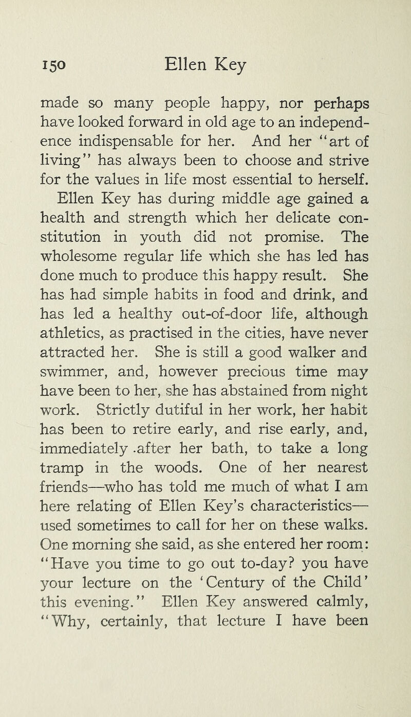 made so many people happy, nor perhaps have looked forward in old age to an independ- ence indispensable for her. And her “art of living” has always been to choose and strive for the values in life most essential to herself. Ellen Key has during middle age gained a health and strength which her delicate con- stitution in youth did not promise. The wholesome regular life which she has led has done much to produce this happy result. She has had simple habits in food and drink, and has led a healthy out-of-door life, although athletics, as practised in the cities, have never attracted her. She is still a good walker and swimmer, and, however precious time may have been to her, she has abstained from night work. Strictly dutiful in her work, her habit has been to retire early, and rise early, and, immediately -after her bath, to take a long tramp in the woods. One of her nearest friends—who has told me much of what I am here relating of Ellen Key’s characteristics— used sometimes to call for her on these walks. One morning she said, as she entered her room: “Have you time to go out to-day? you have your lecture on the ‘Century of the Child’ this evening.” Ellen Key answered calmly, “Why, certainly, that lecture I have been