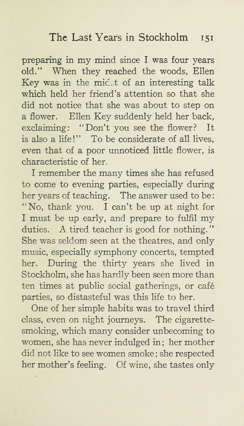 preparing in my mind since I was four years old.’' When they reached the woods, Ellen Key was in the midst of an interesting talk which held her friend’s attention so that she did not notice that she was about to step on a flower. Ellen Key suddenly held her back, exclaiming: “Don’t you see the flower? It is also a life!” To be considerate of all lives, even that of a poor unnoticed little flower, is characteristic of her. I remember the many times she has refused to come to evening parties, especially during her years of teaching. The answer used to be: “No, thank you. I can’t be up at night for I must be up early, and prepare to fulfil my duties. A tired teacher is good for nothing. ” She was seldom seen at the theatres, and only music, especially symphony concerts, tempted her. During the thirty years she lived in Stockholm, she has hardly been seen more than ten times at public social gatherings, or cafe parties, so distasteful was this life to her. One of her simple habits was to travel third class, even on night journeys. The cigarette- smoking, which many consider unbecoming to women, she has never indulged in; her mother did not like to see women smoke; she respected her mother’s feeling. Of wine, she tastes only