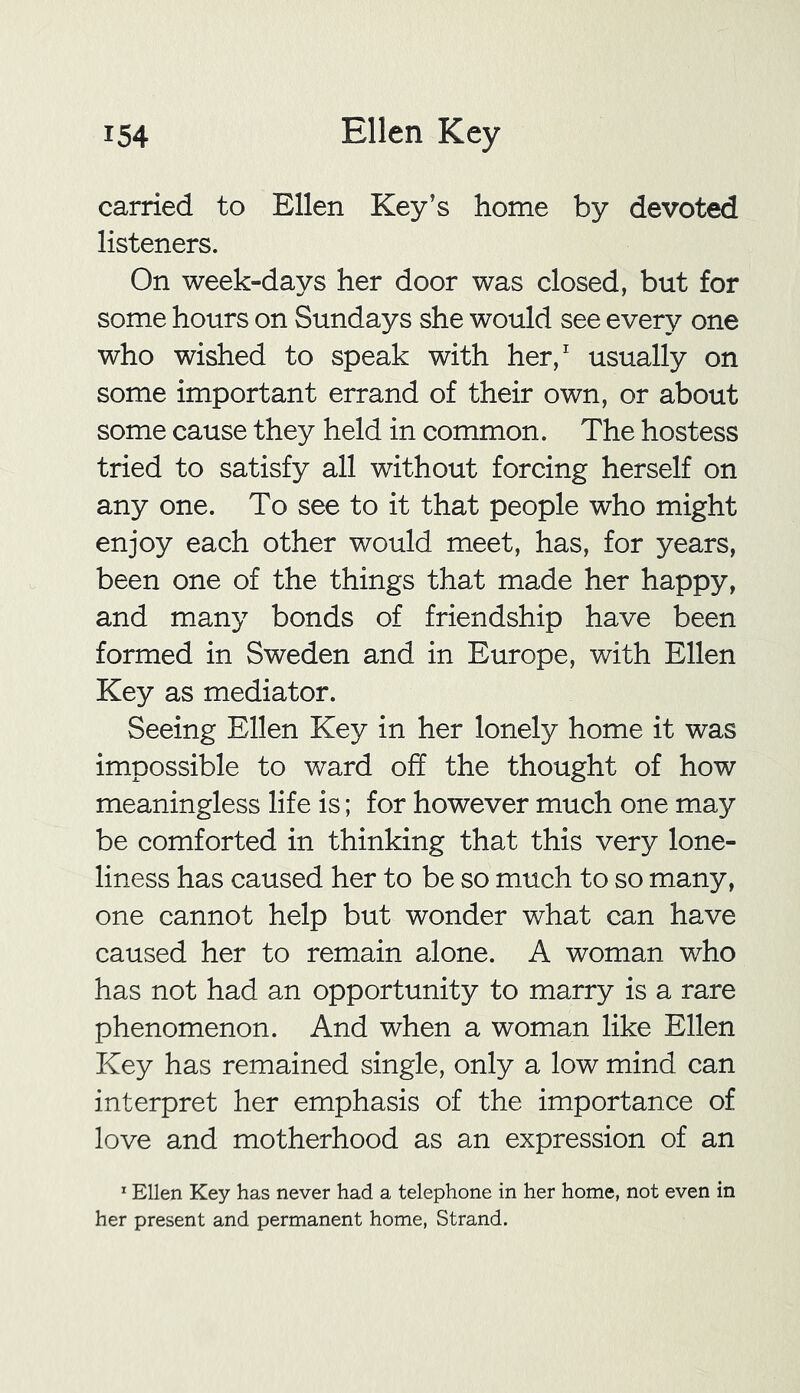 carried to Ellen Key’s home by devoted listeners. On week-days her door was closed, but for some hours on Sundays she would see every one who wished to speak with her,1 usually on some important errand of their own, or about some cause they held in common. The hostess tried to satisfy all without forcing herself on any one. To see to it that people who might enjoy each other would meet, has, for years, been one of the things that made her happy, and many bonds of friendship have been formed in Sweden and in Europe, with Ellen Key as mediator. Seeing Ellen Key in her lonely home it was impossible to ward off the thought of how meaningless life is; for however much one may be comforted in thinking that this very lone- liness has caused her to be so much to so many, one cannot help but wonder what can have caused her to remain alone. A woman who has not had an opportunity to marry is a rare phenomenon. And when a woman like Ellen Key has remained single, only a low mind can interpret her emphasis of the importance of love and motherhood as an expression of an 1 Ellen Key has never had a telephone in her home, not even in her present and permanent home, Strand.