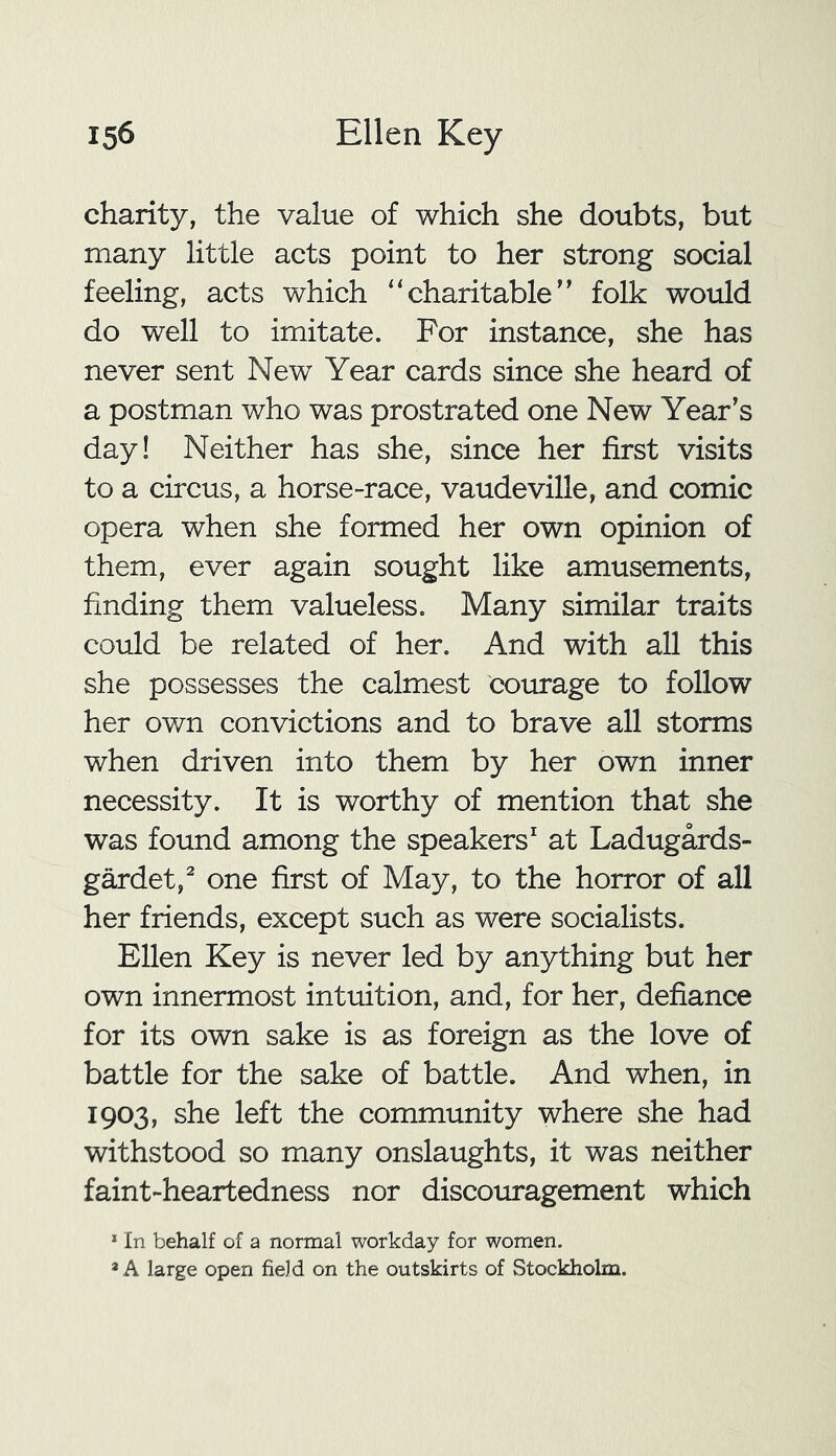 charity, the value of which she doubts, but many little acts point to her strong social feeling, acts which “charitable’’ folk would do well to imitate. For instance, she has never sent New Year cards since she heard of a postman who was prostrated one New Year’s day! Neither has she, since her first visits to a circus, a horse-race, vaudeville, and comic opera when she formed her own opinion of them, ever again sought like amusements, finding them valueless. Many similar traits could be related of her. And with all this she possesses the calmest courage to follow her own convictions and to brave all storms when driven into them by her own inner necessity. It is worthy of mention that she was found among the speakers1 at Ladugards- gardet,2 one first of May, to the horror of all her friends, except such as were socialists. Ellen Key is never led by anything but her own innermost intuition, and, for her, defiance for its own sake is as foreign as the love of battle for the sake of battle. And when, in 1903, she left the community where she had withstood so many onslaughts, it was neither faint-heartedness nor discouragement which 1 In behalf of a normal workday for women. * A large open field on the outskirts of Stockholm.