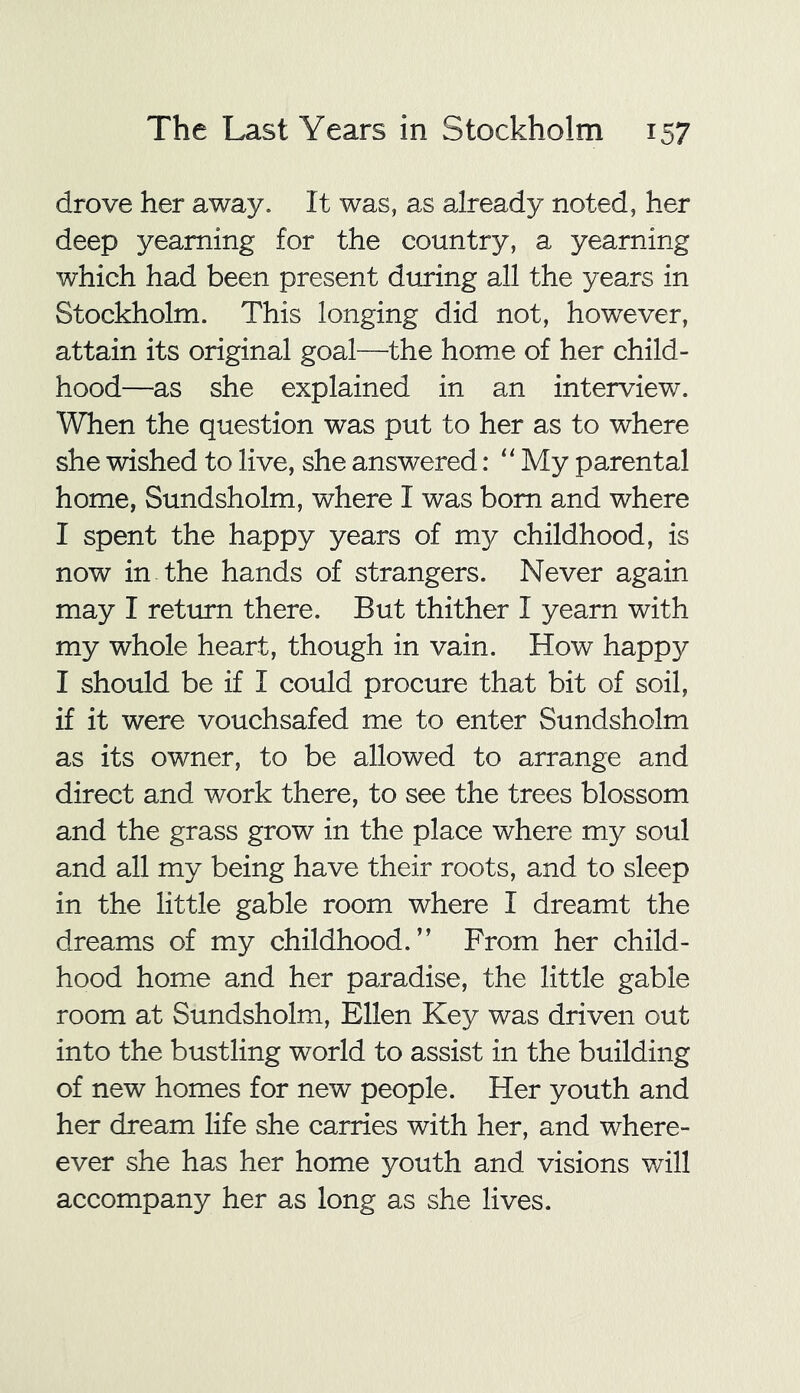 drove her away. It was, as already noted, her deep yearning for the country, a yearning which had been present during all the years in Stockholm. This longing did not, however, attain its original goal—the home of her child- hood—as she explained in an interview. When the question was put to her as to where she wished to live, she answered: “ My parental home, Sundsholm, where I was bom and where I spent the happy years of my childhood, is now in the hands of strangers. Never again may I return there. But thither I yearn with my whole heart, though in vain. How happy I should be if I could procure that bit of soil, if it were vouchsafed me to enter Sundsholm as its owner, to be allowed to arrange and direct and work there, to see the trees blossom and the grass grow in the place where my soul and all my being have their roots, and to sleep in the little gable room where I dreamt the dreams of my childhood.'’ From her child- hood home and her paradise, the little gable room at Sundsholm, Ellen Key was driven out into the bustling world to assist in the building of new homes for new people. Her youth and her dream life she carries with her, and where- ever she has her home youth and visions will accompany her as long as she lives.