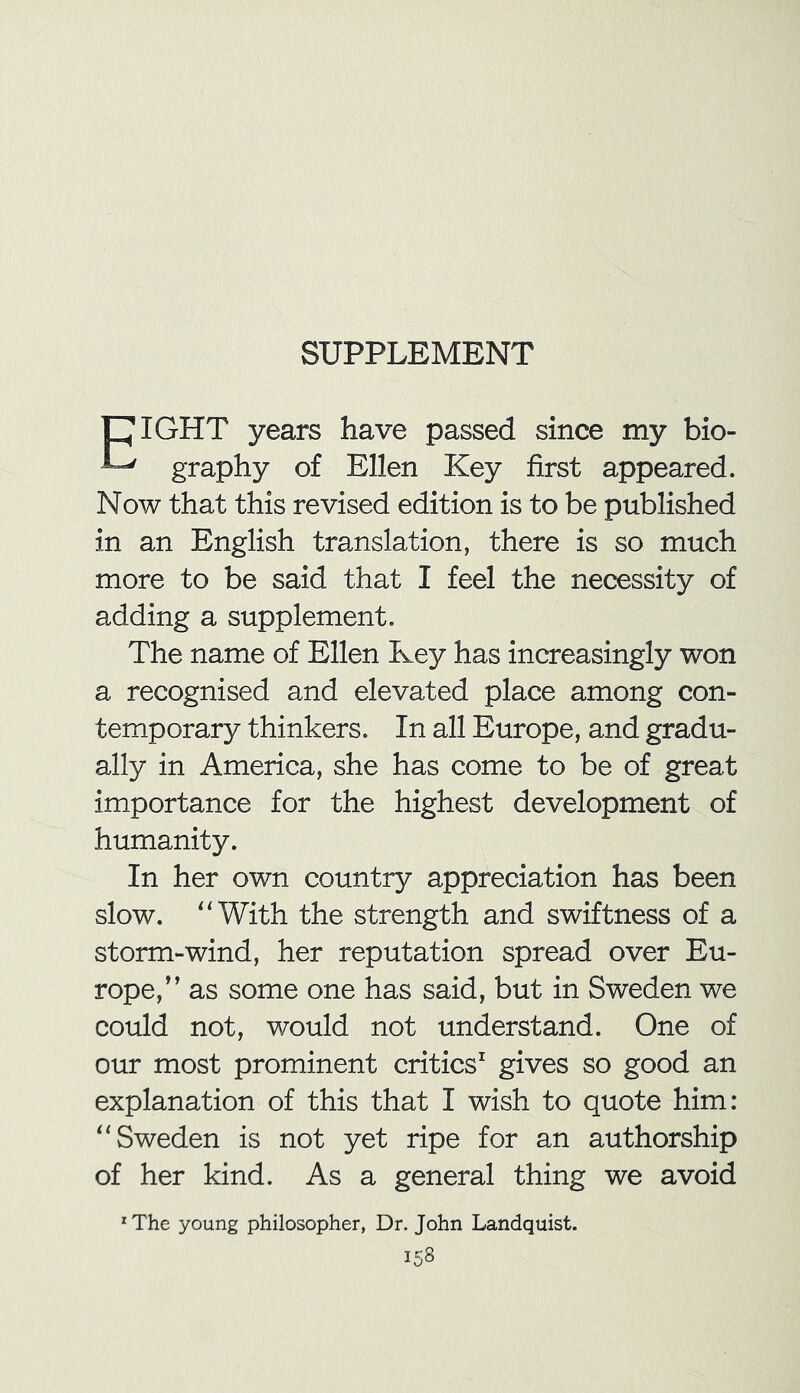 SUPPLEMENT CIGHT years have passed since my bio- ^ graphy of Ellen Key first appeared. Now that this revised edition is to be published in an English translation, there is so much more to be said that I feel the necessity of adding a supplement. The name of Ellen Key has increasingly won a recognised and elevated place among con- temporary thinkers. In all Europe, and gradu- ally in America, she has come to be of great importance for the highest development of humanity. In her own country appreciation has been slow. “With the strength and swiftness of a storm-wind, her reputation spread over Eu- rope,” as some one has said, but in Sweden we could not, would not understand. One of our most prominent critics1 gives so good an explanation of this that I wish to quote him: “Sweden is not yet ripe for an authorship of her kind. As a general thing we avoid zThe young philosopher, Dr. John Landquist.