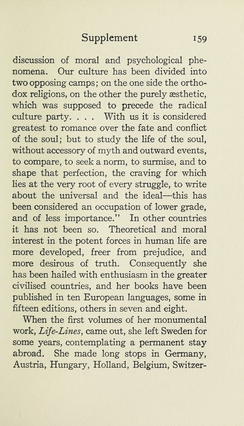 discussion of moral and psychological phe- nomena. Our culture has been divided into two opposing camps; on the one side the ortho- dox religions, on the other the purely aesthetic, which was supposed to precede the radical culture party. . . . With us it is considered greatest to romance over the fate and conflict of the soul; but to study the life of the soul, without accessory of myth and outward events, to compare, to seek a norm, to surmise, and to shape that perfection, the craving for which lies at the very root of every struggle, to write about the universal and the ideal—this has been considered an occupation of lower grade, and of less importance.'’ In other countries it has not been so. Theoretical and moral interest in the potent forces in human life are more developed, freer from prejudice, and more desirous of truth. Consequently she has been hailed with enthusiasm in the greater civilised countries, and her books have been published in ten European languages, some in fifteen editions, others in seven and eight. When the first volumes of her monumental work, Life-Lines, came out, she left Sweden for some years, contemplating a permanent stay abroad. She made long stops in Germany, Austria, Hungary, Holland, Belgium, Switzer-