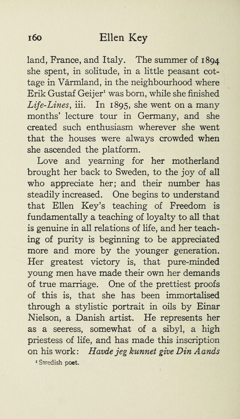 land, France, and Italy. The summer of 1894 she spent, in solitude, in a little peasant cot- tage in Varmland, in the neighbourhood where Erik Gustaf Geijer1 was born, while she finished Life-Lines, iii. In 1895, she went on a many months’ lecture tour in Germany, and she created such enthusiasm wherever she went that the houses were always crowded when she ascended the platform. Love and yearning for her motherland brought her back to Sweden, to the joy of all who appreciate her; and their number has steadily increased. One begins to understand that Ellen Key’s teaching of Freedom is fundamentally a teaching of loyalty to all that is genuine in all relations of life, and her teach- ing of purity is beginning to be appreciated more and more by the younger generation. Her greatest victory is, that pure-minded young men have made their own her demands of true marriage. One of the prettiest proofs of this is, that she has been immortalised through a stylistic portrait in oils by Einar Nielson, a Danish artist. He represents her as a seeress, somewhat of a sibyl, a high priestess of life, and has made this inscription on his work: Havde jeg kunnet give Din A ands 1 Swedish poet.