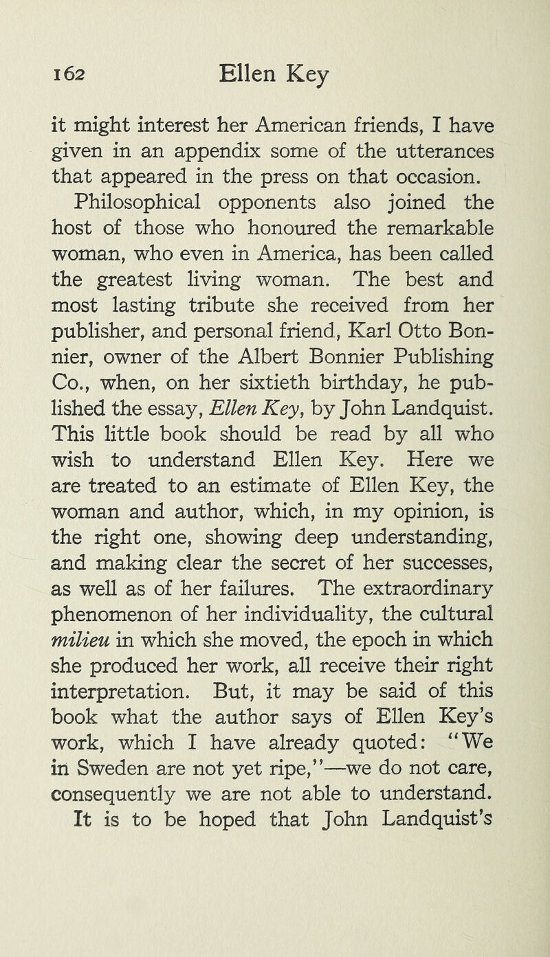 it might interest her American friends, I have given in an appendix some of the utterances that appeared in the press on that occasion. Philosophical opponents also joined the host of those who honoured the remarkable woman, who even in America, has been called the greatest living woman. The best and most lasting tribute she received from her publisher, and personal friend, Karl Otto Bon- nier, owner of the Albert Bonnier Publishing Co., when, on her sixtieth birthday, he pub- lished the essay, Ellen Key, by John Landquist. This little book should be read by all who wish to understand Ellen Key. Here we are treated to an estimate of Ellen Key, the woman and author, which, in my opinion, is the right one, showing deep understanding, and making clear the secret of her successes, as well as of her failures. The extraordinary phenomenon of her individuality, the cultural milieu in which she moved, the epoch in which she produced her work, all receive their right interpretation. But, it may be said of this book what the author says of Ellen Key’s work, which I have already quoted: “We in Sweden are not yet ripe,”—we do not care, consequently we are not able to understand. It is to be hoped that John Landquist’s