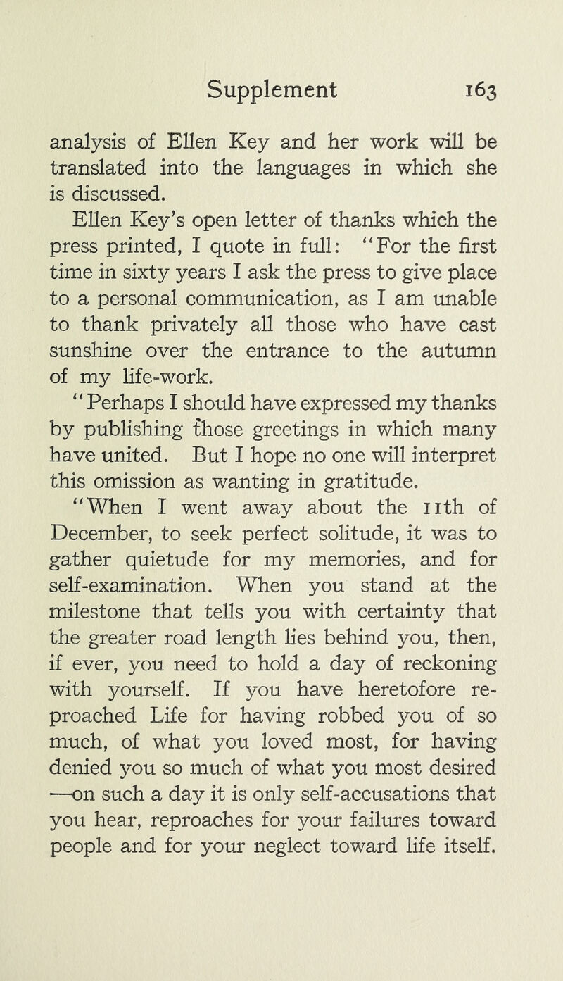 analysis of Ellen Key and her work will be translated into the languages in which she is discussed. Ellen Key’s open letter of thanks which the press printed, I quote in full: “For the first time in sixty years I ask the press to give place to a personal communication, as I am unable to thank privately all those who have cast sunshine over the entrance to the autumn of my life-work. “ Perhaps I should have expressed my thanks by publishing those greetings in which many have united. But I hope no one will interpret this omission as wanting in gratitude. “When I went away about the nth of December, to seek perfect solitude, it was to gather quietude for my memories, and for self-examination. When you stand at the milestone that tells you with certainty that the greater road length lies behind you, then, if ever, you need to hold a day of reckoning with yourself. If you have heretofore re- proached Life for having robbed you of so much, of what you loved most, for having denied you so much of what you most desired —on such a day it is only self-accusations that you hear, reproaches for your failures toward people and for your neglect toward life itself.