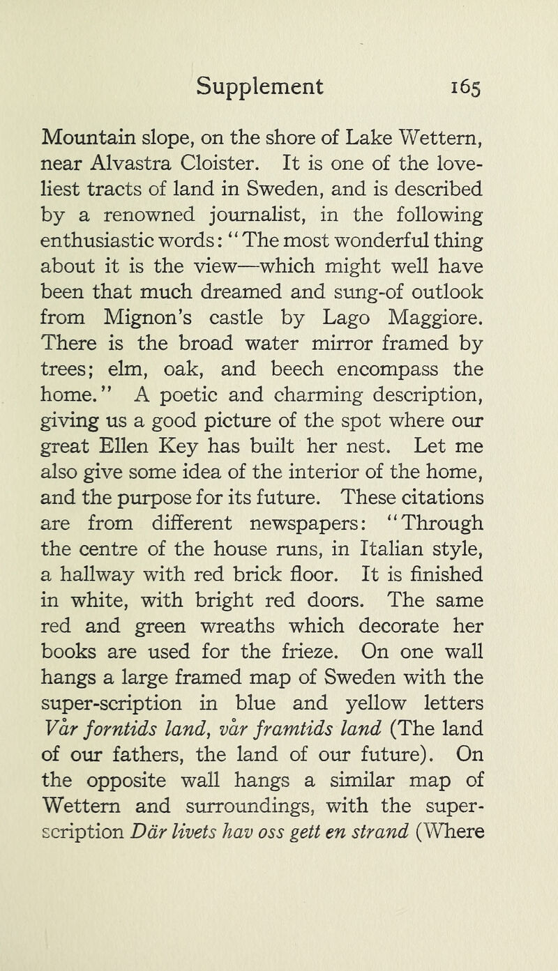 Mountain slope, on the shore of Lake Wettem, near Alvastra Cloister. It is one of the love- liest tracts of land in Sweden, and is described by a renowned journalist, in the following enthusiastic words: “The most wonderful thing about it is the view—which might well have been that much dreamed and sung-of outlook from Mignon’s castle by Lago Maggiore. There is the broad water mirror framed by trees; elm, oak, and beech encompass the home.” A poetic and charming description, giving us a good picture of the spot where our great Ellen Key has built her nest. Let me also give some idea of the interior of the home, and the purpose for its future. These citations are from different newspapers: “Through the centre of the house runs, in Italian style, a hallway with red brick floor. It is finished in white, with bright red doors. The same red and green wreaths which decorate her books are used for the frieze. On one wall hangs a large framed map of Sweden with the super-scription in blue and yellow letters Var forntids land, var framtids land (The land of our fathers, the land of our future). On the opposite wall hangs a similar map of Wettern and surroundings, with the super- scription Ddr livets hav oss gett en strand (Where