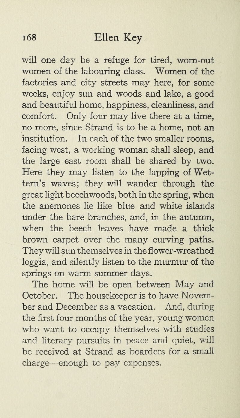 will one day be a refuge for tired, worn-out women of the labouring class. Women of the factories and city streets may here, for some weeks, enjoy sun and woods and lake, a good and beautiful home, happiness, cleanliness, and comfort. Only four may live there at a time, no more, since Strand is to be a home, not an institution. In each of the two smaller rooms, facing west, a working woman shall sleep, and the large east room shall be shared by two. Here they may listen to the lapping of Wet- tern’s waves; they will wander through the great light beechwoods, both in the spring, when the anemones lie like blue and white islands under the bare branches, and, in the autumn, when the beech leaves have made a thick brown carpet over the many curving paths. They will sun themselves in the flower-wreathed loggia, and silently listen to the murmur of the springs on warm summer days. The home will be open between May and October. The housekeeper is to have Novem- ber and December as a vacation. And, during the first four months of the year, young women who want to occupy themselves with studies and literary pursuits in peace and quiet, will be received at Strand as boarders for a small charge—-enough to pay expenses.