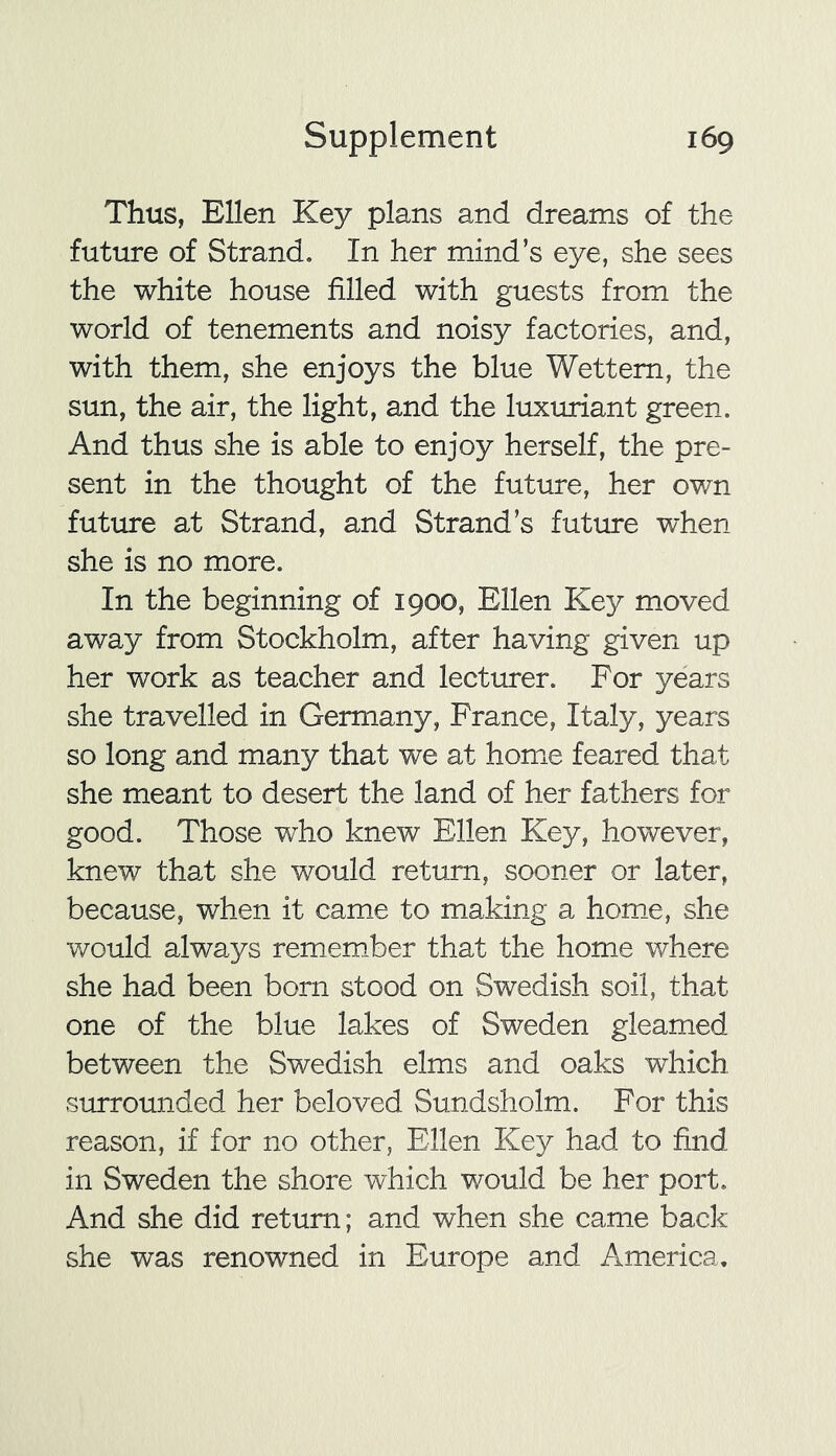 Thus, Ellen Key plans and dreams of the future of Strand. In her mind’s eye, she sees the white house filled with guests from the world of tenements and noisy factories, and, with them, she enjoys the blue Wettem, the sun, the air, the light, and the luxuriant green. And thus she is able to enjoy herself, the pre- sent in the thought of the future, her own future at Strand, and Strand’s future when she is no more. In the beginning of 1900, Ellen Key moved away from Stockholm, after having given up her work as teacher and lecturer. For years she travelled in Germany, France, Italy, years so long and many that we at home feared that she meant to desert the land of her fathers for good. Those who knew Ellen Key, however, knew that she would return, sooner or later, because, when it came to making a home, she would always remember that the home where she had been bom stood on Swedish soil, that one of the blue lakes of Sweden gleamed between the Swedish elms and oaks which surrounded her beloved Sundsholm. For this reason, if for no other, Ellen Key had to find in Sweden the shore which would be her port. And she did return; and when she came back she was renowned in Europe and America.