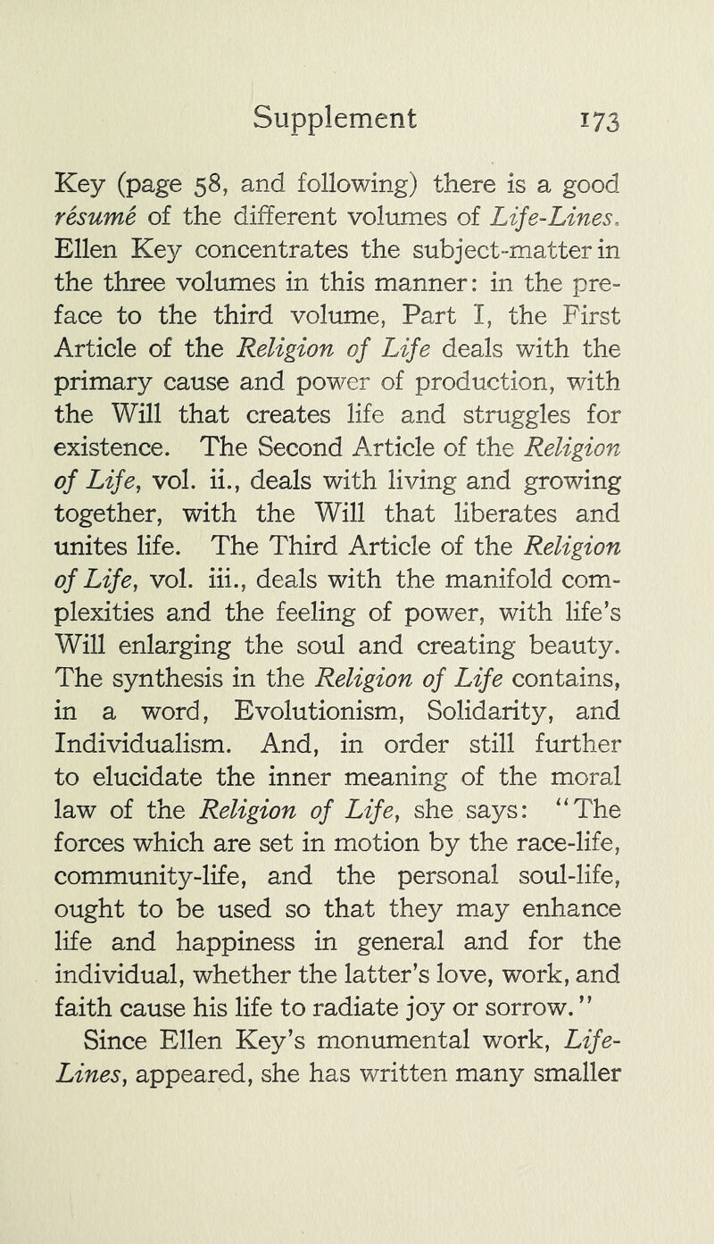 Key (page 58, and following) there is a good resume of the different volumes of Life-Lines. Ellen Key concentrates the subject-matter in the three volumes in this manner: in the pre- face to the third volume, Part I, the First Article of the Religion of Life deals with the primary cause and power of production, with the Will that creates life and struggles for existence. The Second Article of the Religion of Life, vol. ii., deals with living and growing together, with the Will that liberates and unites life. The Third Article of the Religion of Life, vol. iii., deals with the manifold com- plexities and the feeling of power, with life’s Will enlarging the soul and creating beauty. The synthesis in the Religion of Life contains, in a word, Evolutionism, Solidarity, and Individualism. And, in order still further to elucidate the inner meaning of the moral law of the Religion of Life, she says: “The forces which are set in motion by the race-life, community-life, and the personal soul-life, ought to be used so that they may enhance life and happiness in general and for the individual, whether the latter’s love, work, and faith cause his life to radiate joy or sorrow. ” Since Ellen Key’s monumental work, Life- Lines, appeared, she has written many smaller