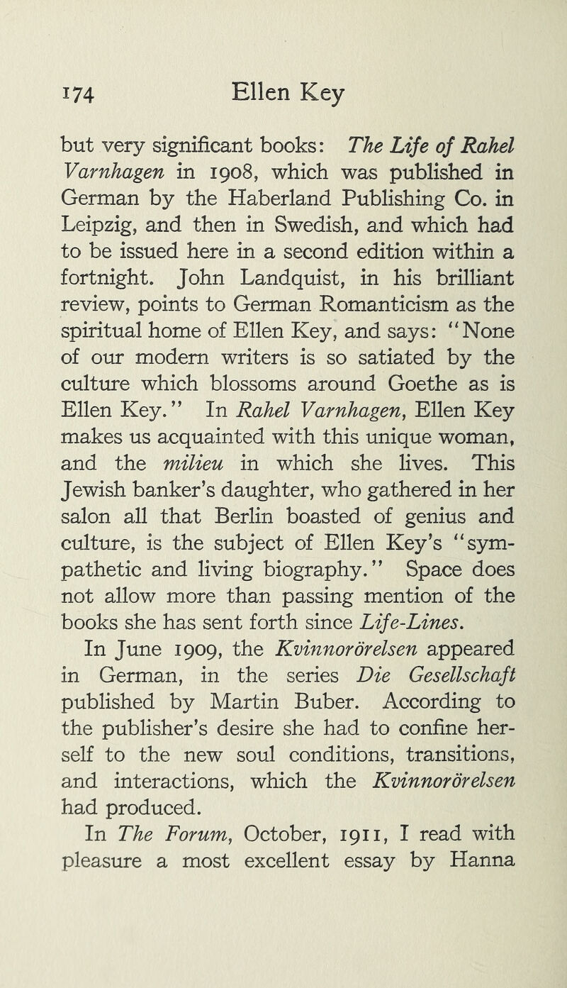 but very significant books: The Life of Rahel Varnhagen in 1908, which was published in German by the Haberland Publishing Co. in Leipzig, and then in Swedish, and which had to be issued here in a second edition within a fortnight. John Landquist, in his brilliant review, points to German Romanticism as the spiritual home of Ellen Key, and says: “None of our modem writers is so satiated by the culture which blossoms around Goethe as is Ellen Key.” In Rahel Varnhagen, Ellen Key makes us acquainted with this unique woman, and the milieu in which she lives. This Jewish banker’s daughter, who gathered in her salon all that Berlin boasted of genius and culture, is the subject of Ellen Key’s “sym- pathetic and living biography.” Space does not allow more than passing mention of the books she has sent forth since Life-Lines. In June 1909, the Kvinnordrelsen appeared in German, in the series Die Gesellschaft published by Martin Buber. According to the publisher’s desire she had to confine her- self to the new soul conditions, transitions, and interactions, which the Kvinnordrelsen had produced. In The Forum, October, 1911, I read with pleasure a most excellent essay by Hanna