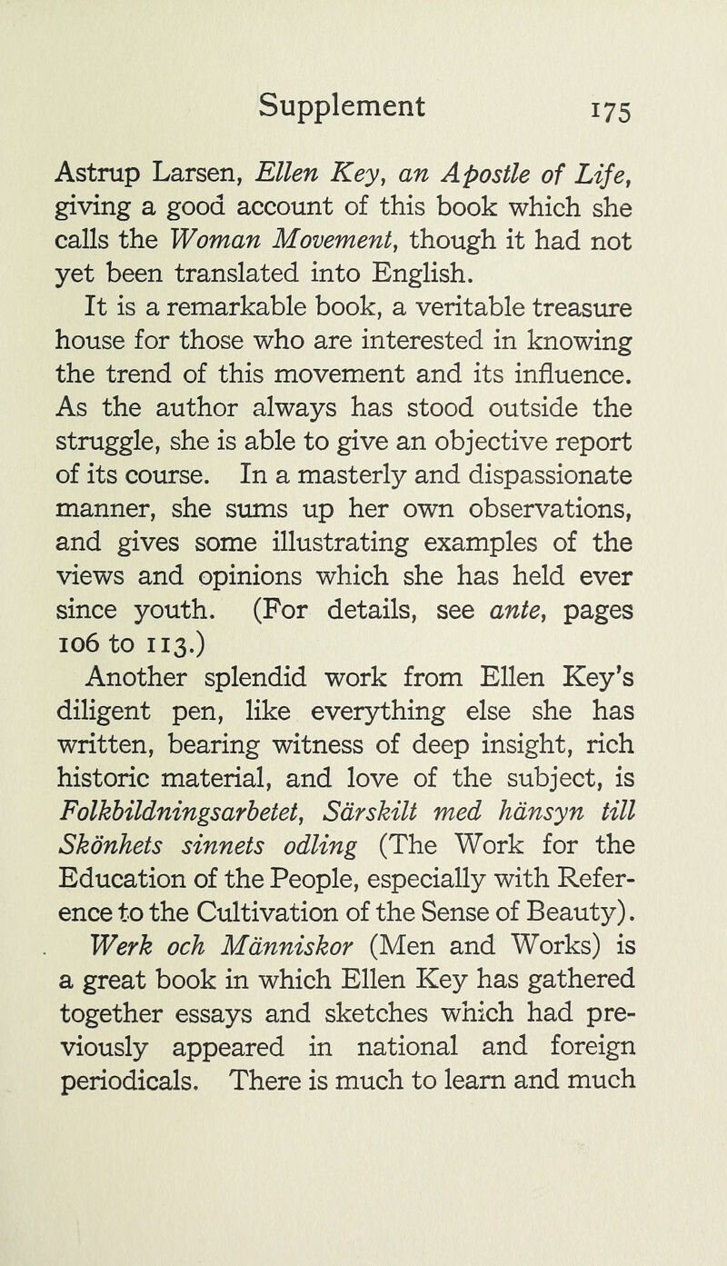 Astrup Larsen, Ellen Key, an Apostle of Life, giving a good account of this book which she calls the Woman Movement, though it had not yet been translated into English. It is a remarkable book, a veritable treasure house for those who are interested in knowing the trend of this movement and its influence. As the author always has stood outside the struggle, she is able to give an objective report of its course. In a masterly and dispassionate manner, she sums up her own observations, and gives some illustrating examples of the views and opinions which she has held ever since youth. (For details, see ante, pages 106 to 113.) Another splendid work from Ellen Key’s diligent pen, like everything else she has written, bearing witness of deep insight, rich historic material, and love of the subject, is Folkbildningsarbetet, Sdrskilt med hansyn till Skonhets sinnets odling (The Work for the Education of the People, especially with Refer- ence to the Cultivation of the Sense of Beauty). Werk och Manniskor (Men and Works) is a great book in which Ellen Key has gathered together essays and sketches which had pre- viously appeared in national and foreign periodicals. There is much to learn and much