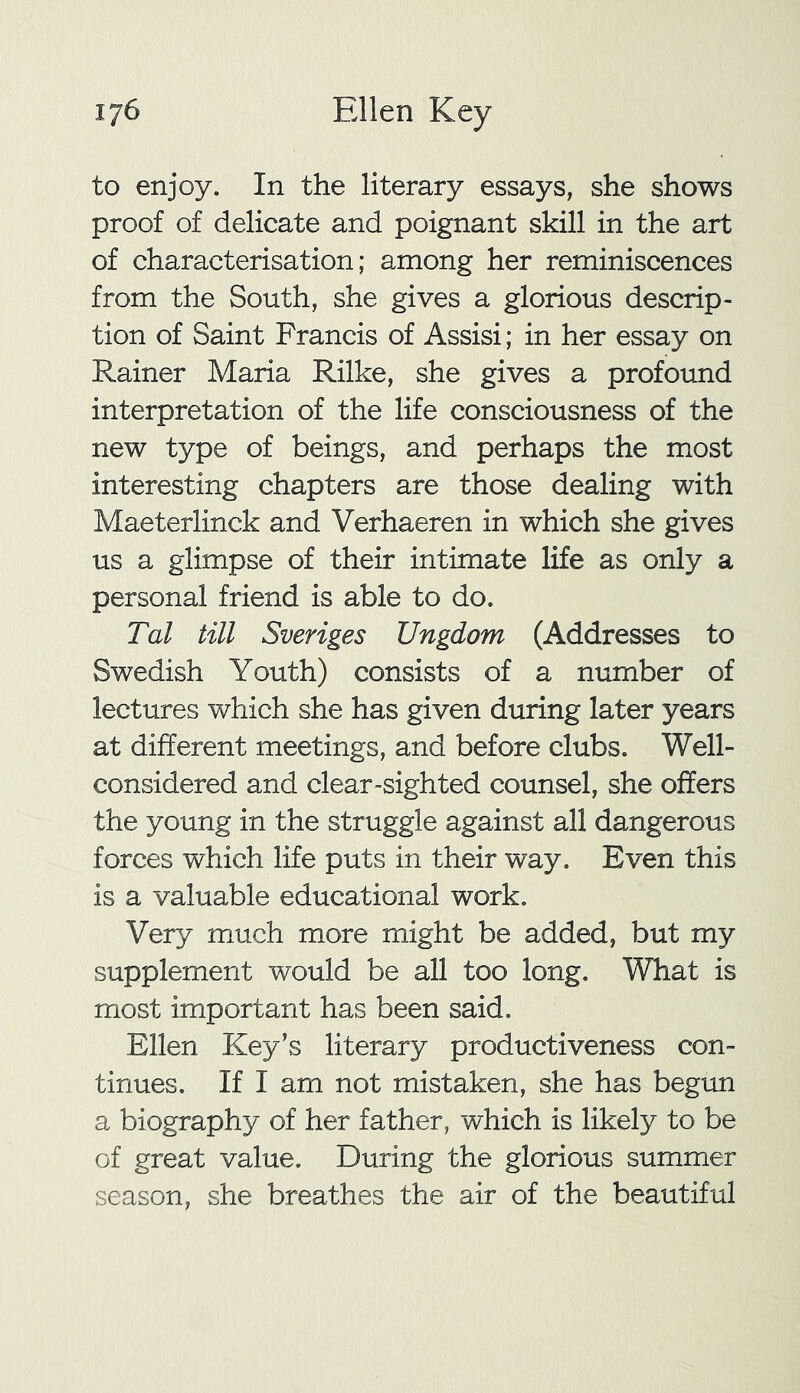 to enjoy. In the literary essays, she shows proof of delicate and poignant skill in the art of characterisation; among her reminiscences from the South, she gives a glorious descrip- tion of Saint Francis of Assisi; in her essay on Rainer Maria Rilke, she gives a profound interpretation of the life consciousness of the new type of beings, and perhaps the most interesting chapters are those dealing with Maeterlinck and Verhaeren in which she gives us a glimpse of their intimate life as only a personal friend is able to do. Tal till Sveriges Ungdom (Addresses to Swedish Youth) consists of a number of lectures which she has given during later years at different meetings, and before clubs. Well- considered and clear-sighted counsel, she offers the young in the struggle against all dangerous forces which life puts in their way. Even this is a valuable educational work. Very much more might be added, but my supplement would be all too long. What is most important has been said. Ellen Key’s literary productiveness con- tinues. If I am not mistaken, she has begun a biography of her father, which is likely to be of great value. During the glorious summer season, she breathes the air of the beautiful