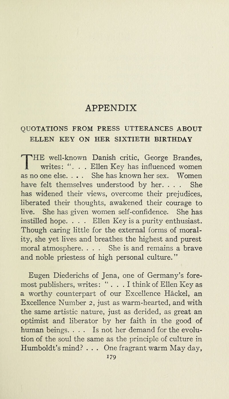 APPENDIX QUOTATIONS FROM PRESS UTTERANCES ABOUT ELLEN KEY ON HER SIXTIETH BIRTHDAY HE well-known Danish critic, George Brandes, 1 writes: . . Ellen Key has influenced women as no one else. . . . She has known her sex. Women have felt themselves understood by her. . . . She has widened their views, overcome their prejudices, liberated their thoughts, awakened their courage to live. She has given women self-confidence. She has instilled hope. . . . Ellen Key is a purity enthusiast. Though caring little for the external forms of moral- ity, she yet lives and breathes the highest and purest moral atmosphere. . . . She is and remains a brave and noble priestess of high personal culture. ” Eugen Diederichs of Jena, one of Germany’s fore- most publishers, writes: “ . . .1 think of Ellen Key as a worthy counterpart of our Excellence Hackel, an Excellence Number 2, just as warm-hearted, and with the same artistic nature, just as derided, as great an optimist and liberator by her faith in the good of human beings. ... Is not her demand for the evolu- tion of the soul the same as the principle of culture in Humboldt’s mind? . . . One fragrant warm May day,