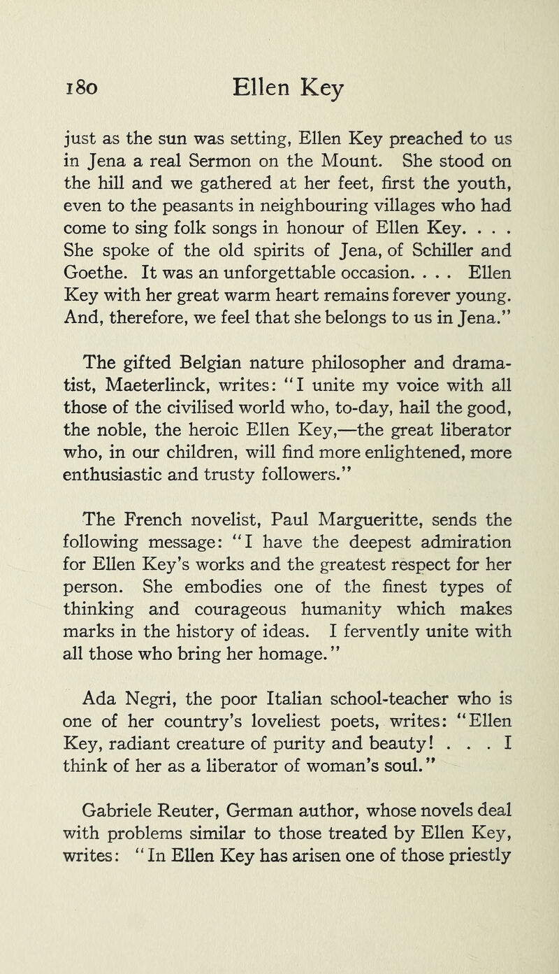 just as the sun was setting, Ellen Key preached to us in Jena a real Sermon on the Mount. She stood on the hill and we gathered at her feet, first the youth, even to the peasants in neighbouring villages who had come to sing folk songs in honour of Ellen Key. . . . She spoke of the old spirits of Jena, of Schiller and Goethe. It was an unforgettable occasion. . . . Ellen Key with her great warm heart remains forever young. And, therefore, we feel that she belongs to us in Jena.” The gifted Belgian nature philosopher and drama- tist, Maeterlinck, writes: ”1 unite my voice with all those of the civilised world who, to-day, hail the good, the noble, the heroic Ellen Key,—the great liberator who, in our children, will find more enlightened, more enthusiastic and trusty followers.” The French novelist, Paul Margueritte, sends the following message: “I have the deepest admiration for Ellen Key’s works and the greatest respect for her person. She embodies one of the finest types of thinking and courageous humanity which makes marks in the history of ideas. I fervently unite with all those who bring her homage. ” Ada Negri, the poor Italian school-teacher who is one of her country’s loveliest poets, writes: “Ellen Key, radiant creature of purity and beauty! ... I think of her as a liberator of woman’s soul. ” Gabriele Reuter, German author, whose novels deal with problems similar to those treated by Ellen Key, writes: “In Ellen Key has arisen one of those priestly