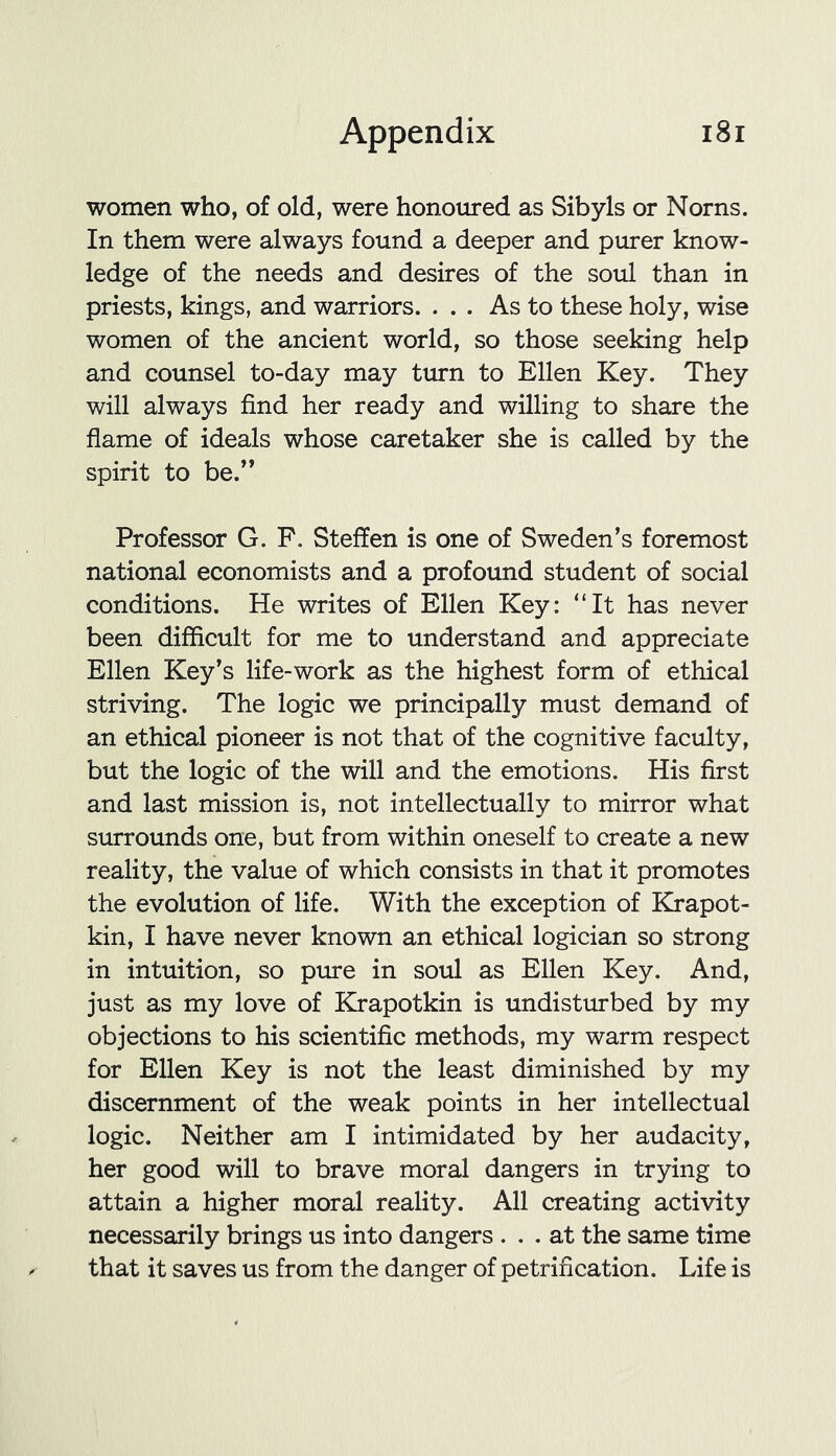 women who, of old, were honoured as Sibyls or Norns. In them were always found a deeper and purer know- ledge of the needs and desires of the soul than in priests, kings, and warriors. ... As to these holy, wise women of the ancient world, so those seeking help and counsel to-day may turn to Ellen Key. They will always find her ready and willing to share the flame of ideals whose caretaker she is called by the spirit to be.” Professor G. F. Steffen is one of Sweden’s foremost national economists and a profound student of social conditions. He writes of Ellen Key: “It has never been difficult for me to understand and appreciate Ellen Key’s life-work as the highest form of ethical striving. The logic we principally must demand of an ethical pioneer is not that of the cognitive faculty, but the logic of the will and the emotions. His first and last mission is, not intellectually to mirror what surrounds one, but from within oneself to create a new reality, the value of which consists in that it promotes the evolution of life. With the exception of Krapot- kin, I have never known an ethical logician so strong in intuition, so pure in soul as Ellen Key. And, just as my love of Krapotkin is undisturbed by my objections to his scientific methods, my warm respect for Ellen Key is not the least diminished by my discernment of the weak points in her intellectual logic. Neither am I intimidated by her audacity, her good will to brave moral dangers in trying to attain a higher moral reality. All creating activity necessarily brings us into dangers ... at the same time that it saves us from the danger of petrification. Life is