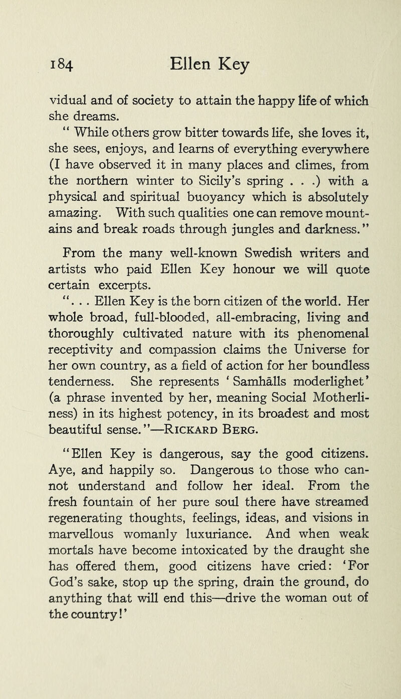 vidual and of society to attain the happy life of which she dreams. “ While others grow bitter towards life, she loves it, she sees, enjoys, and learns of everything everywhere (I have observed it in many places and climes, from the northern winter to Sicily’s spring . . .) with a physical and spiritual buoyancy which is absolutely amazing. With such qualities one can remove mount- ains and break roads through jungles and darkness. ” From the many well-known Swedish writers and artists who paid Ellen Key honour we will quote certain excerpts. “. . . Ellen Key is the born citizen of the world. Her whole broad, full-blooded, all-embracing, living and thoroughly cultivated nature with its phenomenal receptivity and compassion claims the Universe for her own country, as a field of action for her boundless tenderness. She represents ‘ Samhalls moderlighet ’ (a phrase invented by her, meaning Social Motherli- ness) in its highest potency, in its broadest and most beautiful sense. ”—Rickard Berg. “Ellen Key is dangerous, say the good citizens. Aye, and happily so. Dangerous to those who can- not understand and follow her ideal. From the fresh fountain of her pure soul there have streamed regenerating thoughts, feelings, ideas, and visions in marvellous womanly luxuriance. And when weak mortals have become intoxicated by the draught she has offered them, good citizens have cried: ‘For God’s sake, stop up the spring, drain the ground, do anything that will end this—drive the woman out of the country! ’