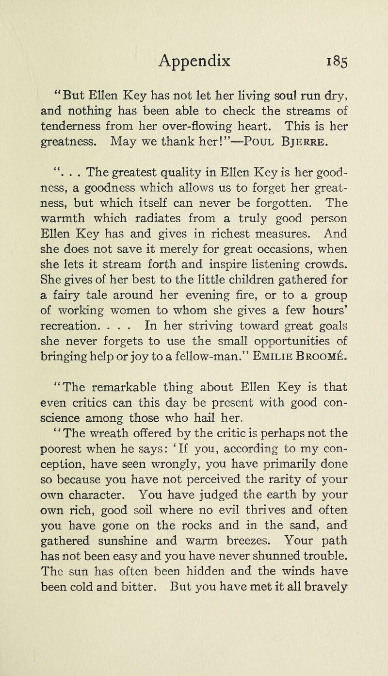 “But Ellen Key has not let her living soul run dry, and nothing has been able to check the streams of tenderness from her over-flowing heart. This is her greatness. May we thank her!”—Poul Bjerre. “. . . The greatest quality in Ellen Key is her good- ness, a goodness which allows us to forget her great- ness, but which itself can never be forgotten. The warmth which radiates from a truly good person Ellen Key has and gives in richest measures. And she does not save it merely for great occasions, when she lets it stream forth and inspire listening crowds. She gives of her best to the little children gathered for a fairy tale around her evening fire, or to a group of working women to whom she gives a few hours’ recreation. ... In her striving toward great goals she never forgets to use the small opportunities of bringing help or joy to a fellow-man.” Emilie Broome. “The remarkable thing about Ellen Key is that even critics can this day be present with good con- science among those who hail her, “The wreath offered by the critic is perhaps not the poorest when he says: 'If you, according to my con- ception, have seen wrongly, you have primarily done so because you have not perceived the rarity of your own character. You have judged the earth by your own rich, good soil where no evil thrives and often you have gone on the rocks and in the sand, and gathered sunshine and warm breezes. Your path has not been easy and you have never shunned trouble. The sun has often been hidden and the winds have been cold and bitter. But you have met it all bravely