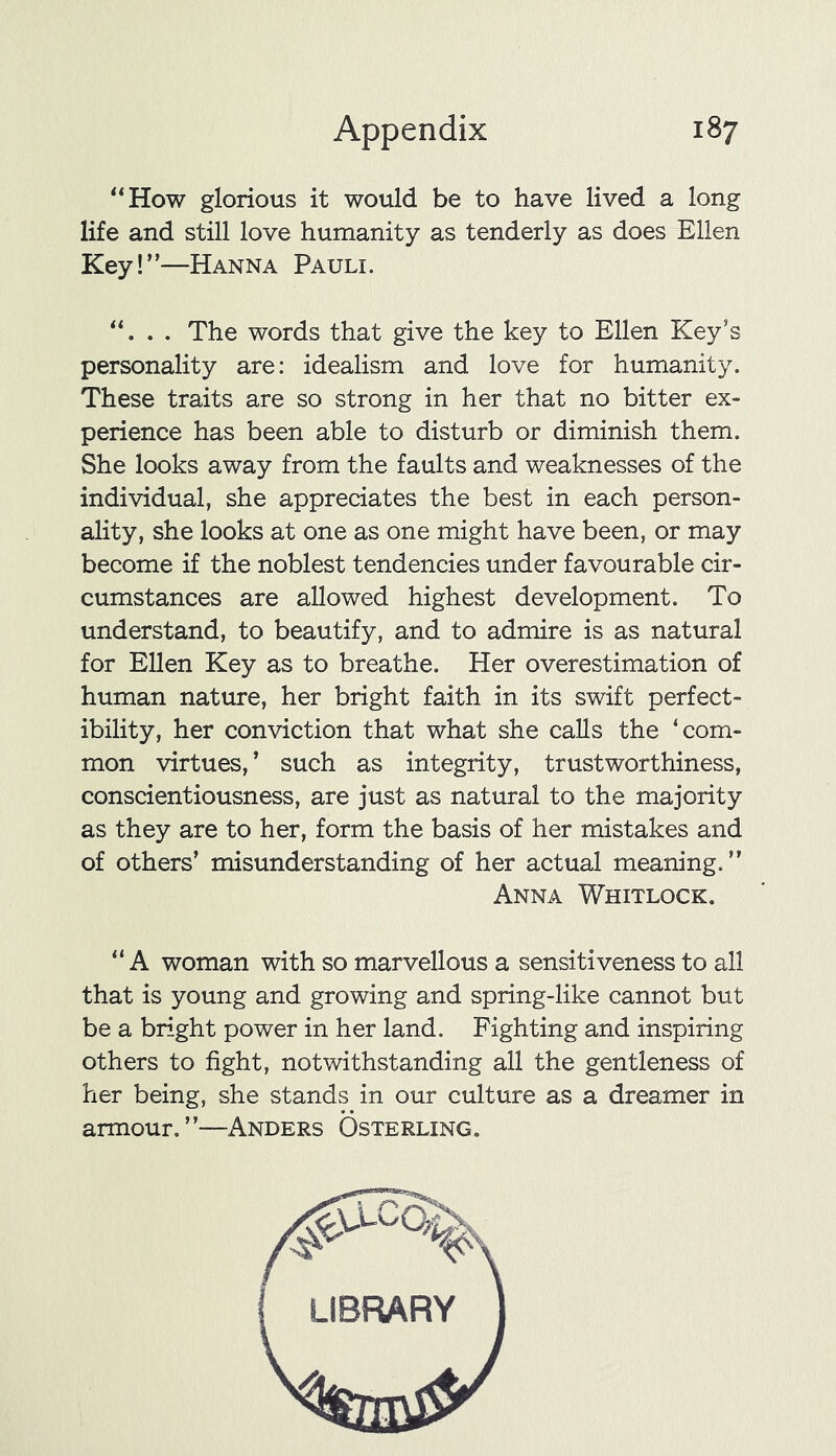 “How glorious it would be to have lived a long life and still love humanity as tenderly as does Ellen Key!”—Hanna Pauli. . . The words that give the key to Ellen Key’s personality are: idealism and love for humanity. These traits are so strong in her that no bitter ex- perience has been able to disturb or diminish them. She looks away from the faults and weaknesses of the individual, she appreciates the best in each person- ality, she looks at one as one might have been, or may become if the noblest tendencies under favourable cir- cumstances are allowed highest development. To understand, to beautify, and to admire is as natural for Ellen Key as to breathe. Her overestimation of human nature, her bright faith in its swift perfect- ibility, her conviction that what she calls the ‘com- mon virtues, ’ such as integrity, trustworthiness, conscientiousness, are just as natural to the majority as they are to her, form the basis of her mistakes and of others’ misunderstanding of her actual meaning.” Anna Whitlock. “ A woman with so marvellous a sensitiveness to all that is young and growing and spring-like cannot but be a bright power in her land. Fighting and inspiring others to fight, notwithstanding all the gentleness of her being, she stands in our culture as a dreamer in armour.”—Anders Osterling. LIBRARY