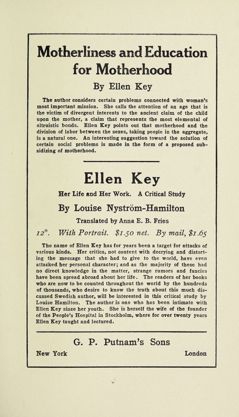 Motherliness and Education for Motherhood By Ellen Key The author considers certain problems connected with woman’s most important mission. She calls the attention of an age that is the victim of divergent interests to the ancient claim of the child upon the mother, a claim that represents the most elemental of altruistic bonds. Ellen Key points out that motherhood and the division of labor between the sexes, taking people in the aggregate, is a natural one. An interesting suggestion toward the solution of certain social problems is made in the form of a proposed sub- sidizing of motherhood. Ellen Key Her Life and Her Work. A Critical Study By Louise Nystrom-Hamilton Translated by Anna E. B. Fries 12°. With Portrait. $1.50 net. By mail, $1.65 The name of Ellen Key has for years been a target for attacks of various kinds. Her critics, not content with decrying and distort- ing the message that she had to give to the world, have even attacked her personal character; and as the majority of these had no direct knowledge in the matter, strange rumors and fancies have been spread abroad about her life. The readers of her books who are now to be counted throughout the world by the hundreds of thousands, who desire to know the truth about this much dis- cussed Swedish author, will be interested in this critical study by Louise Hamilton. The author is one who has been intimate with Ellen Key since her youth. She is herself the wife of the founder of the People’s Hospital in Stockholm, where for over twenty years Ellen Key taught and lectured. G. P. Putnam’s Sons