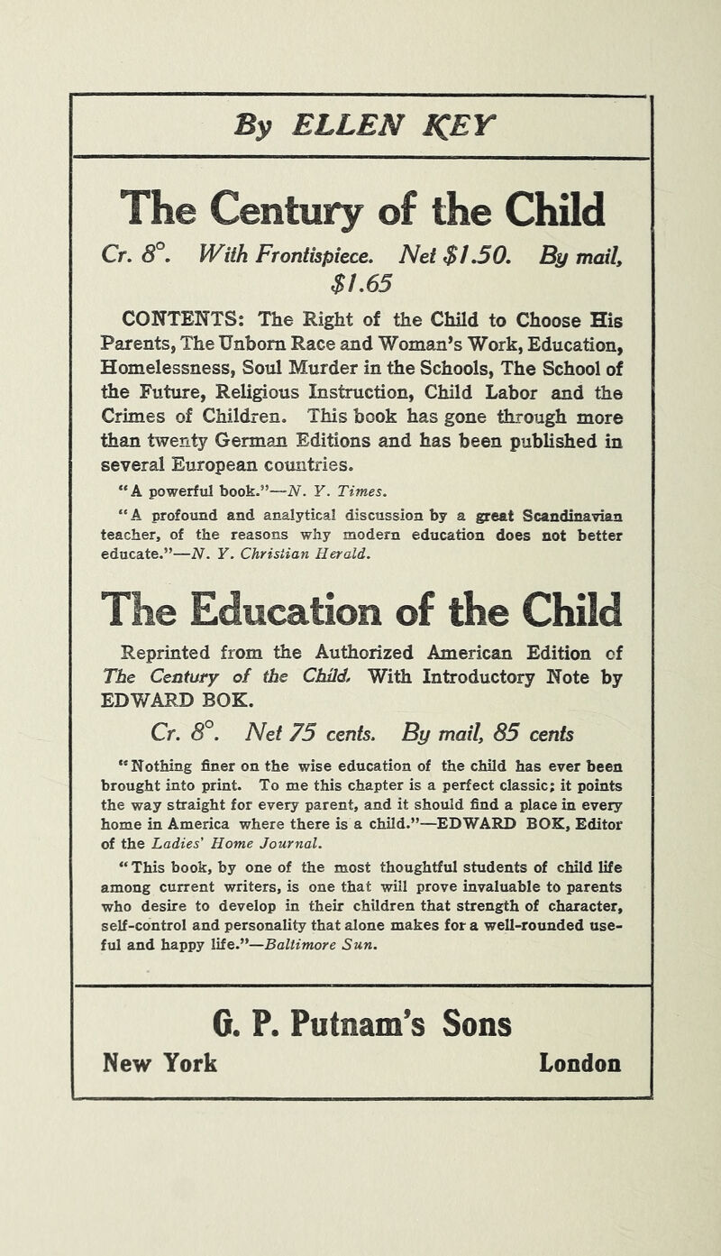 The Century of the Child Cr. 8°. With Frontispiece. Net $1.50. By mail, $1.65 CONTENTS: The Right of the Child to Choose His Parents, The Unborn Race and Woman’s Work, Education, Homelessness, Soul Murder in the Schools, The School of the Future, Religious Instruction, Child Labor and the Crimes of Children. This book has gone through more than twenty German Editions and has been published in several European countries. “A powerful book.”—N. Y. Times. “ A profound and analytical discussion by a great Scandinavian teacher, of the reasons why modern education does not better educate.”—N. Y. Christian Herald. The Education of the Child Reprinted from the Authorized American Edition of The Century of the Child, With Introductory Note by EDWARD BOK. Cr. 8°. Net 75 cents. By mail, 85 cents ** Nothing finer on the wise education of the child has ever been brought into print. To me this chapter is a perfect classic; it points the way straight for every parent, and it should find a place in every home in America where there is a child.”—EDWARD BOK, Editor of the Ladies' Home Journal. “ This book, by one of the most thoughtful students of child life among current writers, is one that will prove invaluable to parents who desire to develop in their children that strength of character, self-control and personality that alone makes for a well-rounded use- ful and happy life.”—Baltimore Sun. G. P. Putnam’s Sons