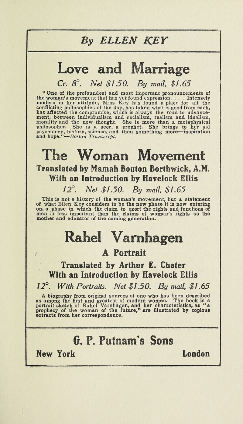 Love and Marriage Cr. 8°. Net $1.50. By mail, $1.65 “One of the profoundest and most important pronouncements of the woman’s movement that has yet found expression. . . . Intensely modern in her attitude, Miss Key has found a place for all the conflicting philosophies of the day, has taken what is good from each, has affected the compromise, which is always the road to advance- ment, between individualism and socialism, realism and idealism, morality and the new thought. She is more than a metaphysical philosopher. She is a seer, a prophet. She brings to her aid psychology, history, science, and then something more—inspiration and hope.”—Boston Transcript. The Woman Movement Translated by Mamah Bouton Borthwick, A.M. With an Introduction by Havelock Ellis 12°. Net $1.50. By mail, $1.65 This is not a history of the woman’s movement, but a statement of what Ellen Key considers to be the new phase it is now entering on, a phase in which the claim to exert the rights and functions of men is less important than the claims of woman’s rights as the mother and educator of the coming generation. Rahel Vamhagen A Portrait Translated by Arthur E. Chater With an Introduction by Havelock Ellis 12°. With Portraits. Net $1.50. By mail, $1.65 A biography from original sources of one who has been described as among the first and greatest of modern women. The book is a portrait sketch of Rahel Varnhagen, and her characteristics, as  a prophecy of the woman of the future,” are illustrated by copious extracts from her correspondence. G. P. Putnam’s Sons