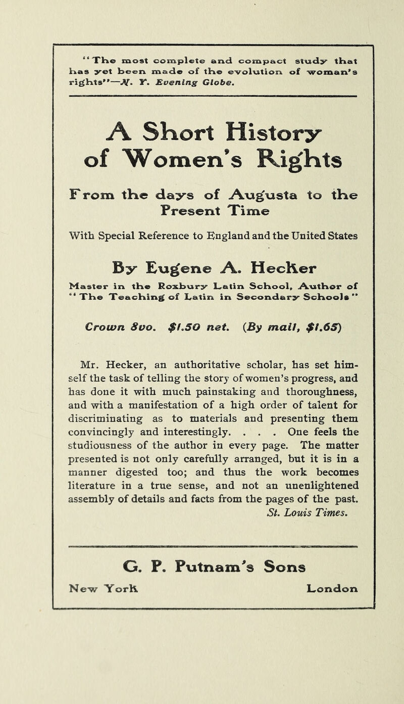 “The most complete and compact study that Has yet been made of the evolution of woman's rights—Y. Evening Globe. A Short History of Women’s Rights F rom tine days of Augusta to the Present Time With Special Reference to England and the United States By Eugene A. HecKer Master in the Roxbury Latin School, Author of “The Teaching of Latin in Secondary School*  Crown 8vo. $1.50 net. {By mail, $1.65) Mr. Hecker, an authoritative scholar, has set him- self the task of telling the story of women’s progress, and has done it with much painstaking and thoroughness, and with a manifestation of a high order of talent for discriminating as to materials and presenting them convincingly and interestingly. . . . One feels the studiousness of the author in every page. The matter presented is not only carefully arranged, but it is in a manner digested too; and thus the work becomes literature in a true sense, and not an unenlightened assembly of details and facts from the pages of the past. St. Louis Times. G. P. Putnam's Sons