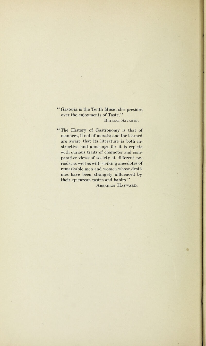 “ Gasteria is the Tenth Muse; she presides over the enjoyments of Taste.” Brillat-Savarin. “ The History of Gastronomy is that of manners, if not of morals; and the learned are aware that its literature is both in- structive and amusing; for it is replete with curious traits of character and com- parative views of society at different pe- riods, as well as with striking anecdotes of remarkable men and women whose desti- nies have been strangely influenced by their epicurean tastes and habits.” Abraham Hayward.