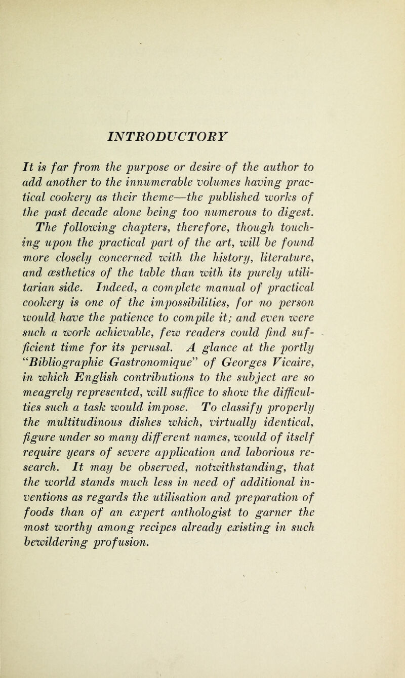 It is far from the purpose or desire of the author to add another to the innumerable volumes having prac- tical cookery as their theme—the published works of the past decade alone being too numerous to digest. The following chapters^ therefore, though touch- ing upon the practical part of the art, will be found more closely concerned with the history, literature, and (Esthetics of the table than with its purely utili- tarian side. Indeed, a complete manual of practical cookery is one of the impossibilities, for no person would_ have the patience to compile it; and even were such a work achievable, few readers could find suf- ficient time for its perusal. A glance at the portly ''Bibliographie Gastronomique’’ of Georges Vicaire, in which English contributions to the subject are so meagrely represented, will suffice to show the difficul- ties such a task would impose. To classify properly the multitudinous dishes which, virtually identical, figure under so many different names, would of itself require years of severe application and laborious re- search. It may be observed, notwithstanding, that the world stands much less in need of additional in- ventions as regards the utilisation and preparation of foods than of an expert anthologist to garner the most worthy among recipes already existing in such bewildering profusion.