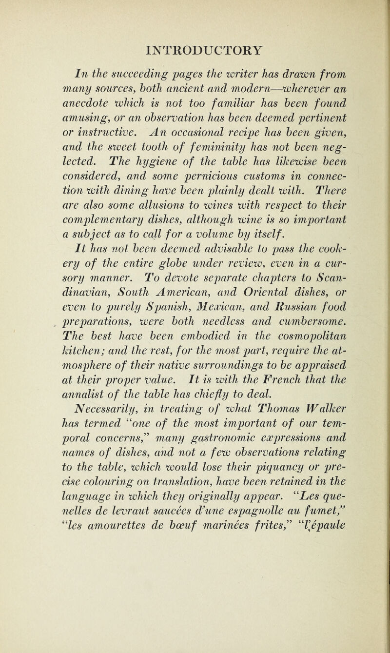 In the succeeding pages the writer has drawn from many sources, both ancient and modern—wherever an anecdote which is not too familiar has been found amusing, or an observation has been deemed pertinent or instructive. An occasional recipe has been given, and the sweet tooth of femininity has not been neg- lected. The hygiene of the table has likewise been considered, and some pernicious customs in connec- tion with dining have been plainly dealt with. There are also some allusions to wines with respect to their complementary dishes, although wine is so important a subject as to call for a volume by itself. It has not been deemed advisable to pass the cook- ery of the entire globe under review, even in a cur- sory manner. To devote separate chapters to Scan- dinavian, South American, and Oriental dishes, or even to purely Spanish, Mexican, and Russian food preparations, were both needless and cumbersome. The best have been embodied in the cosmopolitan kitchen; and the rest, for the most part, require the at- mosphere of their native surroundings to be appraised at their proper value. It is with the French that the annalist of the table has chiefly to deal. Necessarily, in treating of what Thomas Walker has termed ''one of the most important of our tem- poral concerns,'' many gastronomic expressions and names of dishes, and not a few observations relating to the table, which would lose their piquancy or pre- cise colouring on translation, have been retained in the language in which they originally appear. Les que- nelles de levraut saucees d'une espagnolle au fumetf les amourettes de boeuf marinees frites, Vepaule