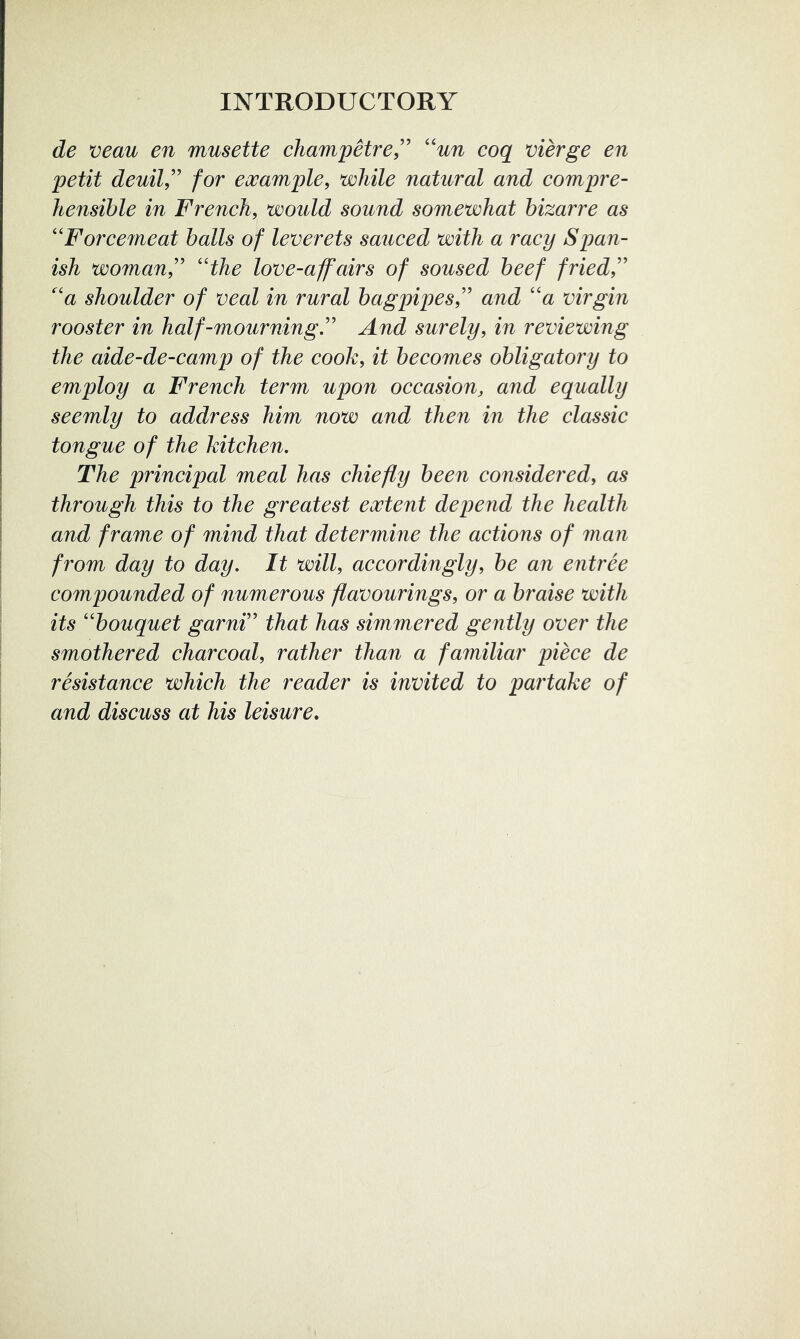 de veau en musette champetre,'’ ''un coq merge en petit deuil,’’ for example, while natural and compre- hensible in French, would sound somewhat bizarre as ''Force7neat balls of leverets sauced with a racy Span- ish woman''the love-affairs of soused beef fried,'' a shoulder of veal in rural bagpipes, and a virgin rooster in half-mourning. And surely, in reviewing the aide-de-camp of the cook, it becomes obligatoi'y to employ a French term upon occasion, and equally seemly to address him now and then in the classic tongue of the kitchen. The principal meal has chiefly been considered, as through this to the greatest extent depend the health and frame of mind that determine the actions of man from day to day. It will, accordingly, be an entree compounded of numerous flavourings, or a braise with its bouquet garni that has simmered gently over the smothered charcoal, rather than a familiar piece de resistance which the reader is invited to partake of and discuss at his leisure.