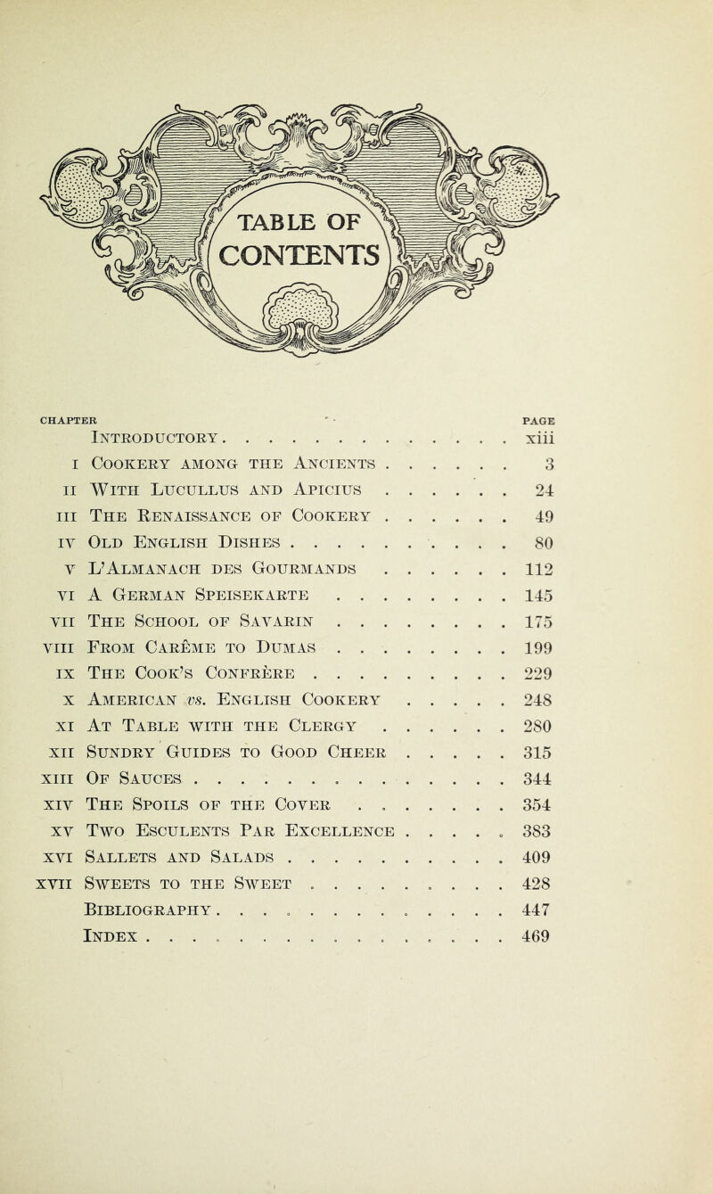 CHAPTER ' • PAGE Introductory xiii I Cookery among the Ancients 3 II With Lucullus and Apicius 24 III The Kenaissance of Cookery 49 IV Old English Dishes 80 V L’Almanach des Gourmands 112 VI A German Speisekarte 145 VII The School of Savarin 175 VIII From Careme to Dumas 199 IX The Cook’s Confrere 229 X American vs. English Cookery 248 XI At Table with the Clergy 280 XII Sundry Guides to Good Cheer 315 XIII Of Sauces . 344 XIV The Spoils of the Cover . 354 XV Two Esculents Par Excellence . . . . „ 383 XVI Sallets and Salads 409 xvii Sweets to the Sweet , . 428 Bibliography ............. 447 Index 469