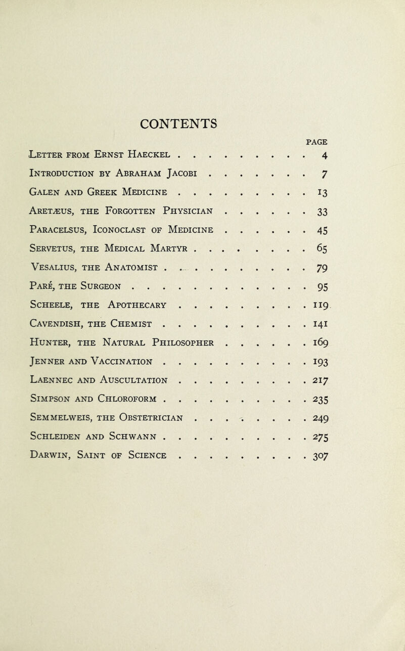 CONTENTS PAGE Letter from Ernst Haeckel 4 Introduction by Abraham Jacobi 7 Galen and Greek Medicine 13 Aretasus, the Forgotten Physician 33 Paracelsus, Iconoclast of Medicine 45 Servetus, the Medical Martyr 65 Vesalius, the Anatomist . 79 Pare, the Surgeon 95 Scheele, the Apothecary 119 Cavendish, the Chemist 141 Hunter, the Natural Philosopher 169 Jenner and Vaccination 193 Laennec and Auscultation 217 Simpson and Chloroform 235 Semmelweis, the Obstetrician ........ 249 SCHLEIDEN AND SCHWANN 275 Darwin, Saint of Science 307