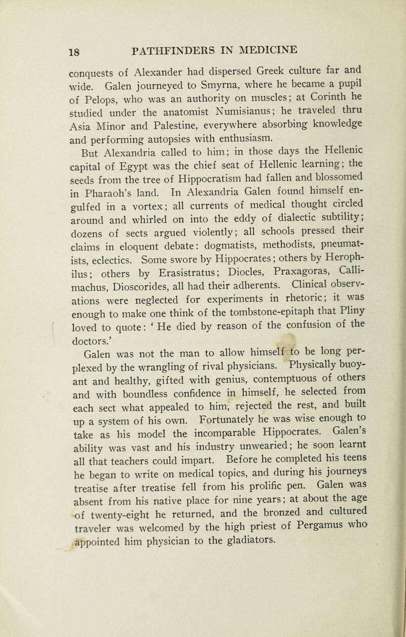 conquests of Alexander had dispersed Greek culture far and wide. Galen journeyed to Smyrna, where he became a pupil of Pelops, who was an authority on muscles; at Corinth he studied under the anatomist Numisianus; he traveled thru Asia Minor and Palestine, everywhere absorbing knowledge and performing autopsies with enthusiasm. But Alexandria called to him,; in those days the Hellenic capital of Egypt was the chief seat of Hellenic learning; the seeds from the tree of Hippocratism had fallen and blossomed in Pharaoh’s land. In Alexandria Galen found himself en- gulfed in a vortex; all currents of medical thought circled around and whirled on into the eddy of dialectic subtility, dozens of sects argued violently; all schools pressed their claims in eloquent debate: dogmatists, methodists, pneumat- ists, eclectics. Some swore by Hippocrates; others by Heroph- ilus; others by Erasistratus; Diodes, Praxagoras, Calli- machus, Dioscorides, all had their adherents. Clinical observ- ations were neglected for experiments in rhetoric, it was enough to make one think of the tombstone-epitaph that Pliny loved to quote: ‘ He died by reason of the confusion of the doctors.’ Galen was not the man to allow himself to be long per- plexed by the wrangling of rival physicians. Physically buoy- ant and healthy, gifted with genius, contemptuous of others and with boundless confidence in himself, he selected from each sect what appealed to him, rejected the rest, and built up a system of his own. Fortunately he was wise enough to take as his model the incomparable Hippocrates, Galen’s ability was vast and his industry unwearied; he soon learnt all that teachers could impart. Before he completed his teens he began to write on medical topics, and during his journeys treatise after treatise fell from his prolific pen. Galen was absent from his native place for nine years; at about the age of twenty-eight he returned, and the bronzed and cultured traveler was welcomed by the high priest of Pergamus who appointed him physician to the gladiators.