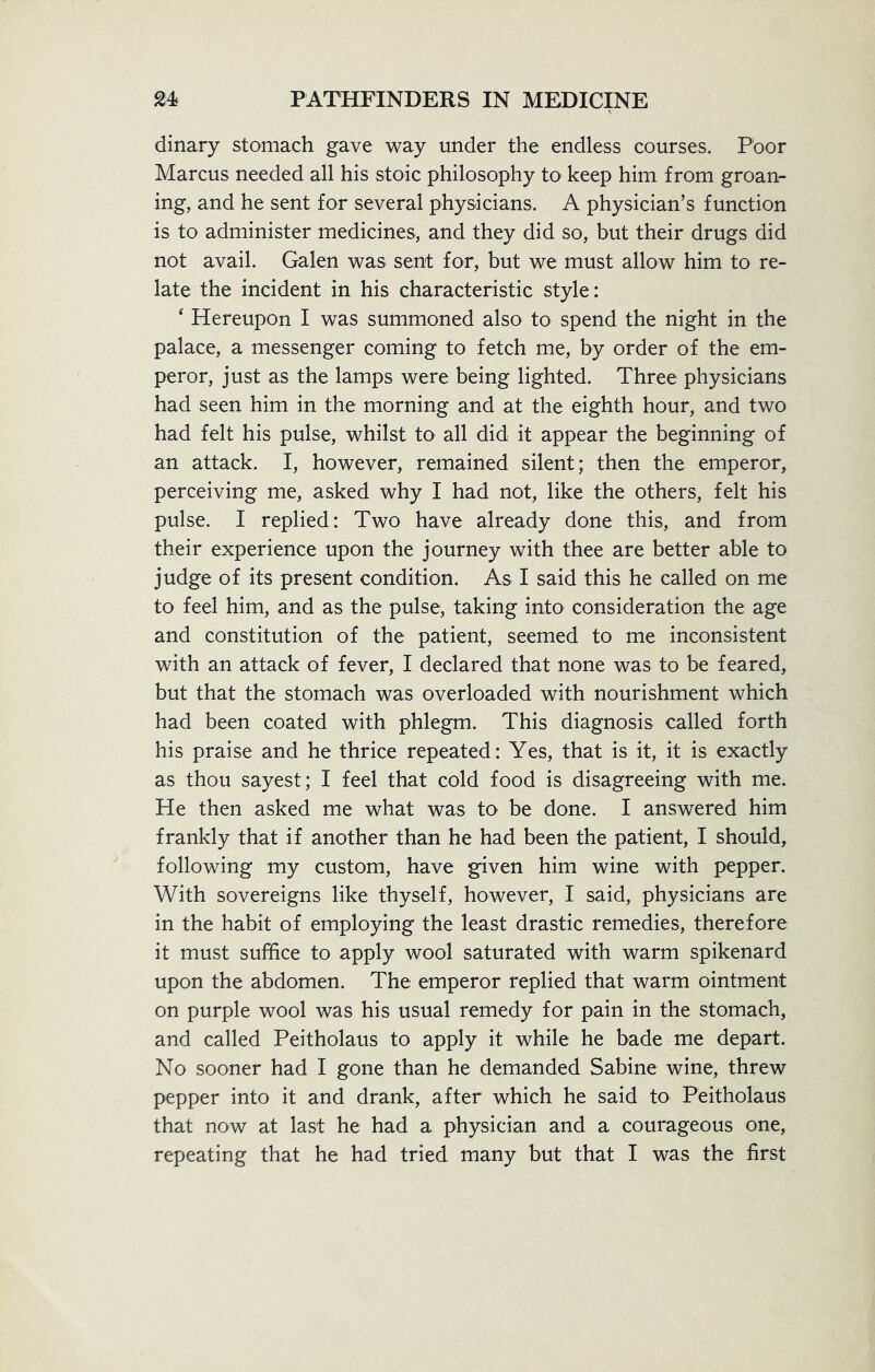 dinary stomach gave way under the endless courses. Poor Marcus needed all his stoic philosophy to keep him from groan- ing, and he sent for several physicians, A physician’s function is to administer medicines, and they did so, but their drugs did not avail. Galen was sent for, but we must allow him to re- late the incident in his characteristic style: 4 Hereupon I was summoned also to spend the night in the palace, a messenger coming to fetch me, by order of the em- peror, just as the lamps were being lighted. Three physicians had seen him in the morning and at the eighth hour, and two had felt his pulse, whilst to all did it appear the beginning of an attack. I, however, remained silent; then the emperor, perceiving me, asked why I had not, like the others, felt his pulse. I replied: Two have already done this, and from their experience upon the journey with thee are better able to judge of its present condition. As I said this he called on me to feel him, and as the pulse, taking into consideration the age and constitution of the patient, seemed to me inconsistent with an attack of fever, I declared that none was to be feared, but that the stomach was overloaded with nourishment which had been coated with phlegm. This diagnosis called forth his praise and he thrice repeated: Yes, that is it, it is exactly as thou sayest; I feel that cold food is disagreeing with me. He then asked me what was to be done. I answered him frankly that if another than he had been the patient, I should, following my custom, have given him wine with pepper. With sovereigns like thyself, however, I said, physicians are in the habit of employing the least drastic remedies, therefore it must suffice to apply wool saturated with warm spikenard upon the abdomen. The emperor replied that warm ointment on purple wool was his usual remedy for pain in the stomach, and called Peitholaus to apply it while he bade me depart. No sooner had I gone than he demanded Sabine wine, threw pepper into it and drank, after which he said to Peitholaus that now at last he had a physician and a courageous one, repeating that he had tried many but that I was the first