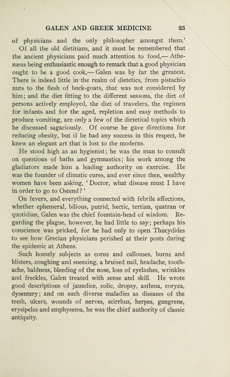 of physicians and the only philosopher amongst them/ Of all the old dietitians, and it must be remembered that the ancient physicians paid much attention to food,— Athe- nseus being enthusiastic enough to remark that a good physician ought to be a good cook,— Galen was by far the greatest. There is indeed little in-the realm of dietetics, from pistachio nuts to the flesh of buck-goats, that was not considered by him; and the diet fitting to the different seasons, the diet of persons actively employed, the diet of travelers, the regimen for infants and for the aged, repletion and easy methods to produce vomiting, are only a few of the dietetical topics which he discussed sagaciously. Of course he gave directions for reducing obesity, but if he had any success in this respect, he knew an elegant art that is lost to the moderns. He stood high as an hygienist; he was the man to consult on questions of baths and gymnastics; his work among the gladiators made him a leading authority on exercise. He was the founder of climatic cures, and ever since then, wealthy women have been asking, ‘ Doctor, what disease must I have in order to go to Ostend ? ’ On fevers, and everything connected with febrile affections, whether ephemeral, bilious, putrid, hectic, tertian, quatran or quotidian, Galen was the chief fountain-head of wisdom. Re- garding the plague, however, he had little to say; perhaps his conscience was pricked, for he had only to open Thucydides to see how Grecian physicians perished at their posts during the epidemic at Athens. Such homely subjects as corns and callouses, burns and blisters, coughing and sneezing, a bruised nail, headache, tooth- ache, baldness, bleeding of the nose, loss of eyelashes, wrinkles and freckles, Galen treated with sense and skill. He wrote good descriptions of jaundice, colic, dropsy, asthma, coryza, dysentery; and on such diverse maladies as diseases of the teeth, ulcers, wounds of nerves, scirrhus, herpes, gangrene, erysipelas and emphysema, he was the chief authority of classic antiquity.