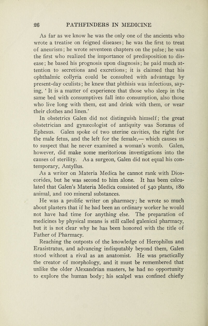 As far as we know he was the only one of the ancients who wrote a treatise on feigned diseases; he was the first to treat of aneurism; he wrote seventeen chapters on the pulse; he was the first who realized the importance of predisposition to dis- ease ; he based his prognosis upon diagnosis; he paid much at- tention to secretions and excretions; it is claimed that his ophthalmic collyria could be consulted with advantage by present-day oculists; he knew that phthisis was infectious, say- ing, 4 It is a matter of experience that those who sleep in the same bed with consumptives fall into consumption, also those who live long with them, eat and drink with them, or wear their clothes and linen.’ In obstetrics Galen did not distinguish himself; the great obstetrician and gynaecologist of antiquity was Soranus of Ephesus. Galen spoke of two uterine cavities, the right for the male fetus, and the left for the female,— which causes us to suspect that he never examined a woman’s womb. Galen, however, did make some meritorious investigations into the causes of sterility. As a surgeon, Galen did not equal his con- temporary, Antyllus. As a writer on Materia Medica he cannot rank with Dios- corides, but he was second to him alone. It has been calcu- lated that Galen’s Materia Medica consisted of 540 plants, 180 animal, and 100 mineral substances. He was a prolific writer on pharmacy; he wrote so much about plasters that if he had been an ordinary worker he would not have had time for anything else. The preparation of medicines by physical means is still called galenical pharmacy, but it is not clear why he has been honored with the title of Father of Pharmacy. Reaching the outposts of the knowledge of Herophilus and Erasistratus, and advancing indisputably beyond them, Galen stood without a rival as an anatomist. He was practically the creator of morphology, and it must be remembered that unlike the older Alexandrian masters, he had no opportunity to explore the human body; his scalpel was confined chiefly