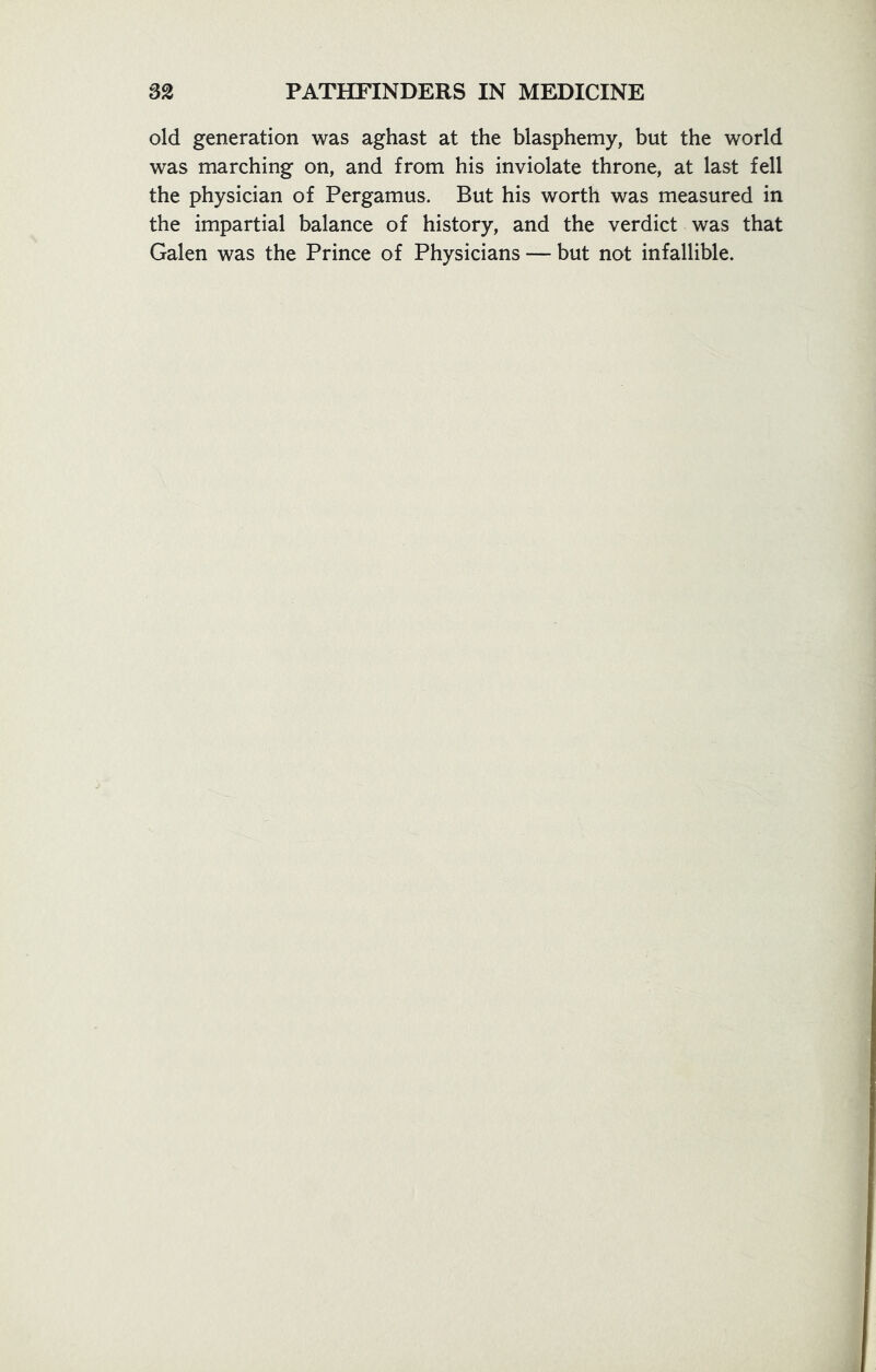 old generation was aghast at the blasphemy, but the world was marching on, and from his inviolate throne, at last fell the physician of Pergamus. But his worth was measured in the impartial balance of history, and the verdict was that Galen was the Prince of Physicians — but not infallible.