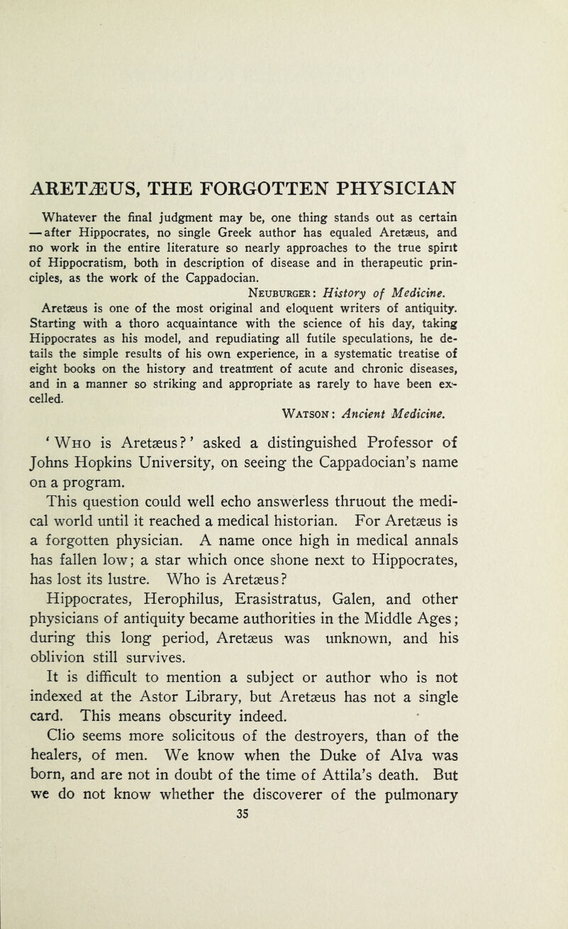 Whatever the final judgment may be, one thing stands out as certain — after Hippocrates, no single Greek author has equaled Aretseus, and no work in the entire literature so nearly approaches to the true spirit of Hippocratism, both in description of disease and in therapeutic prin- ciples, as the work of the Cappadocian. Neuburger: History of Medicine. Aretaeus is one of the most original and eloquent writers of antiquity. Starting with a thoro acquaintance with the science of his day, taking Hippocrates as his model, and repudiating all futile speculations, he de- tails the simple results of his own experience, in a systematic treatise of eight books on the history and treatment of acute and chronic diseases, and in a manner so striking and appropriate as rarely to have been ex- celled. Watson: Ancient Medicine. 'Who is Aretaeus?' asked a distinguished Professor of Johns Hopkins University, on seeing the Cappadocian’s name on a program. This question could well echo answerless thruout the medi- cal world until it reached a medical historian. For Aretaeus is a forgotten physician. A name once high in medical annals has fallen low; a star which once shone next to Hippocrates, has lost its lustre. Who is Aretaeus ? Hippocrates, Herophilus, Erasistratus, Galen, and other physicians of antiquity became authorities in the Middle Ages; during this long period, Aretaeus was unknown, and his oblivion still survives. It is difficult to mention a subject or author who is not indexed at the Astor Library, but Aretaeus has not a single card. This means obscurity indeed. Clio seems more solicitous of the destroyers, than of the healers, of men. We know when the Duke of Alva was born, and are not in doubt of the time of Attila’s death. But we do not know whether the discoverer of the pulmonary